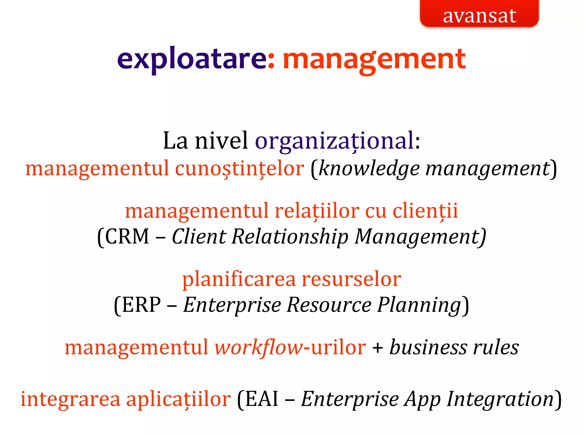 Dr.SabinBuragaprofs.info.uaic.ro/~busaco/
exploatare: management
La nivel organizațional:
managementul cunoștințelor (knowledge management)
managementul relațiilor cu clienții
(CRM – Client Relationship Management)
planificarea resurselor
(ERP – Enterprise Resource Planning)
managementul workflow-urilor + business rules
integrarea aplicațiilor (EAI – Enterprise App Integration)
avansat
 
