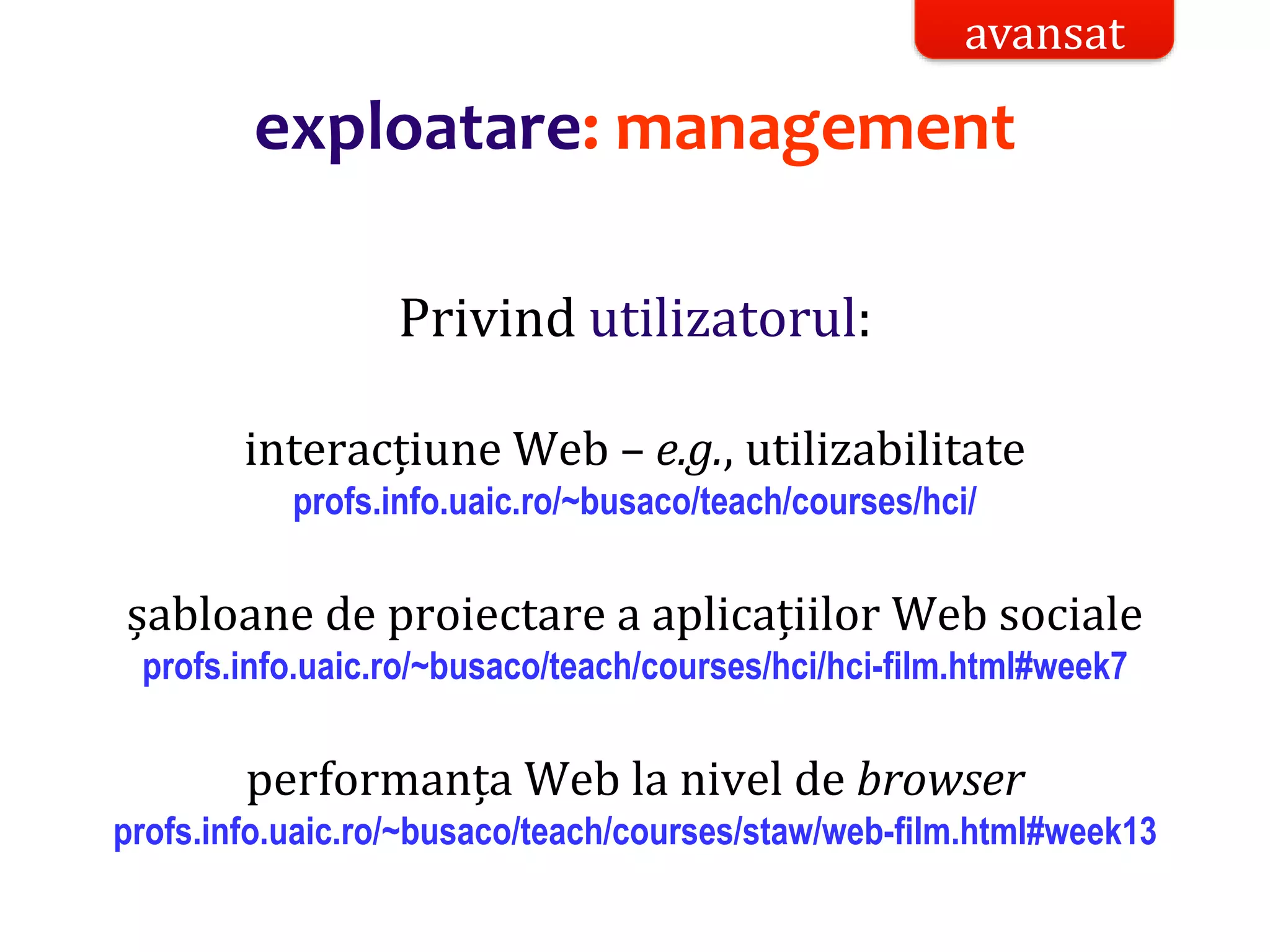 Dr.SabinBuragaprofs.info.uaic.ro/~busaco/
exploatare: management
Privind utilizatorul:
interacțiune Web – e.g., utilizabilitate
profs.info.uaic.ro/~busaco/teach/courses/hci/
șabloane de proiectare a aplicațiilor Web sociale
profs.info.uaic.ro/~busaco/teach/courses/hci/hci-film.html#week7
performanța Web la nivel de browser
profs.info.uaic.ro/~busaco/teach/courses/staw/web-film.html#week13
avansat
 