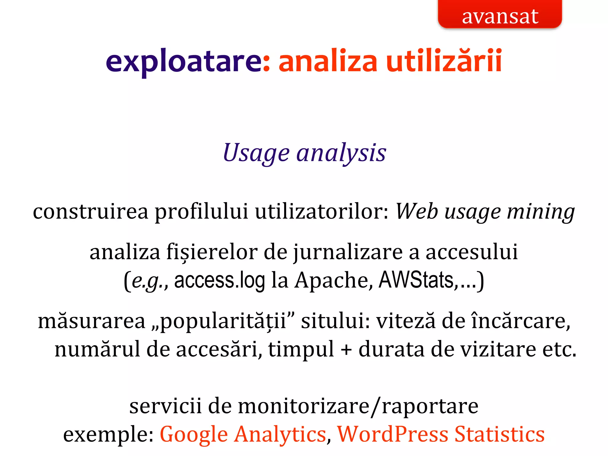 Dr.SabinBuragaprofs.info.uaic.ro/~busaco/
exploatare: analiza utilizării
Usage analysis
construirea profilului utilizatorilor: Web usage mining
analiza fișierelor de jurnalizare a accesului
(e.g., access.log la Apache, AWStats,…)
măsurarea „popularității” sitului: viteză de încărcare,
numărul de accesări, timpul + durata de vizitare etc.
servicii de monitorizare/raportare
exemple: Google Analytics, WordPress Statistics
avansat
 