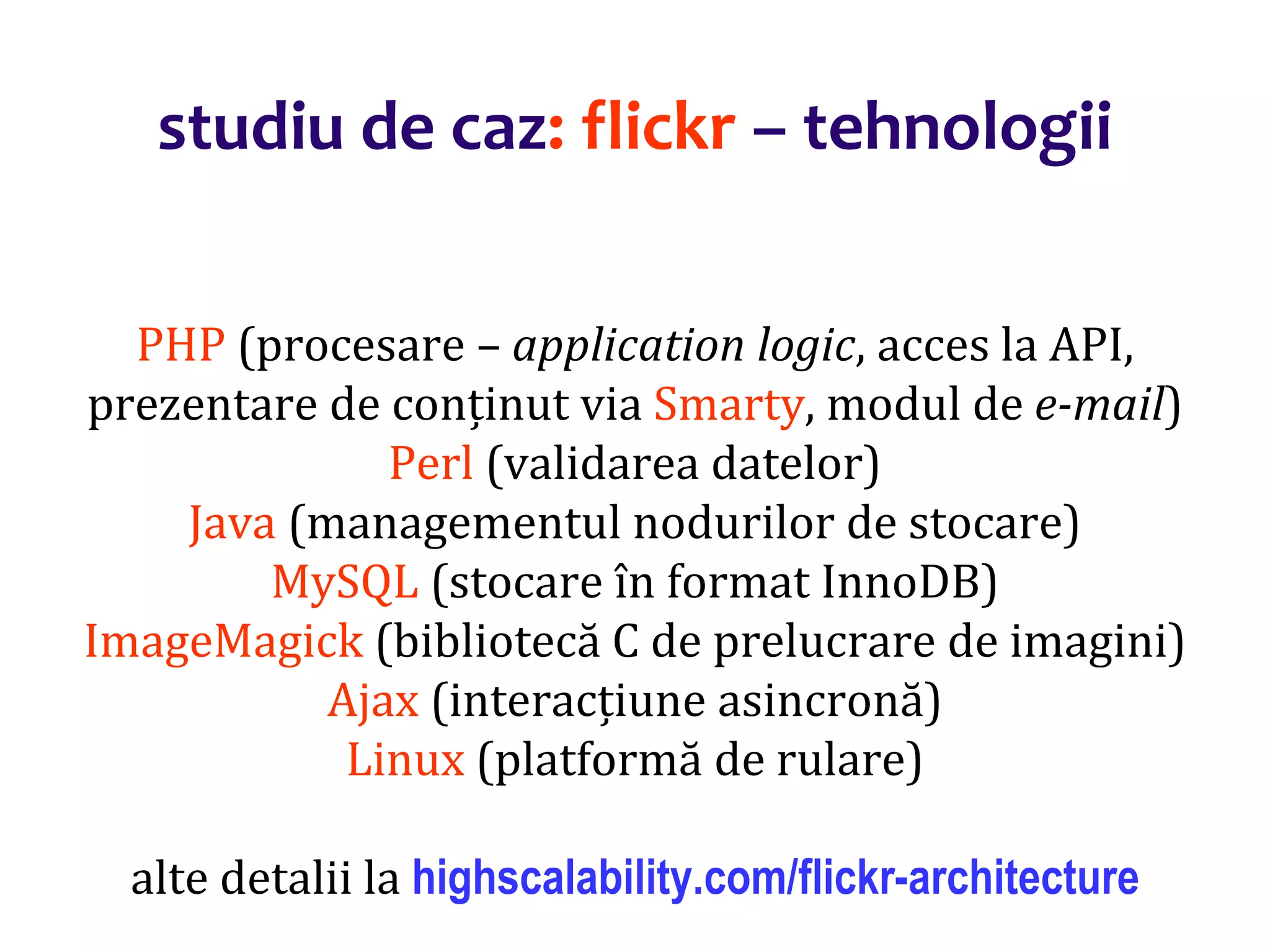 Dr.SabinBuragaprofs.info.uaic.ro/~busaco/
studiu de caz: flickr – tehnologii
PHP (procesare – application logic, acces la API,
prezentare de conținut via Smarty, modul de e-mail)
Perl (validarea datelor)
Java (managementul nodurilor de stocare)
MySQL (stocare în format InnoDB)
ImageMagick (bibliotecă C de prelucrare de imagini)
Ajax (interacțiune asincronă)
Linux (platformă de rulare)
alte detalii la highscalability.com/flickr-architecture
 