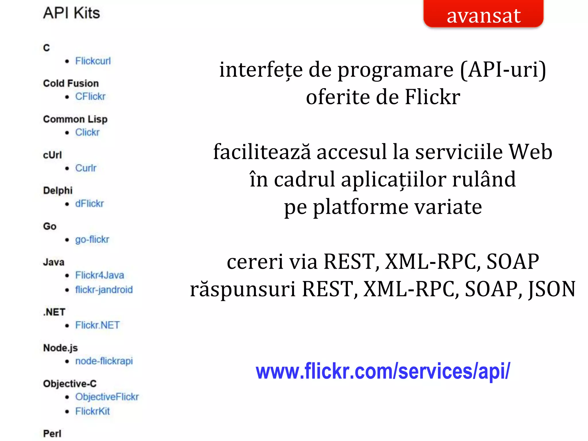 Dr.SabinBuragaprofs.info.uaic.ro/~busaco/
studiu de caz: flickrinterfețe de programare (API-uri)
oferite de Flickr
facilitează accesul la serviciile Web
în cadrul aplicațiilor rulând
pe platforme variate
cereri via REST, XML-RPC, SOAP
răspunsuri REST, XML-RPC, SOAP, JSON
www.flickr.com/services/api/
avansat
 
