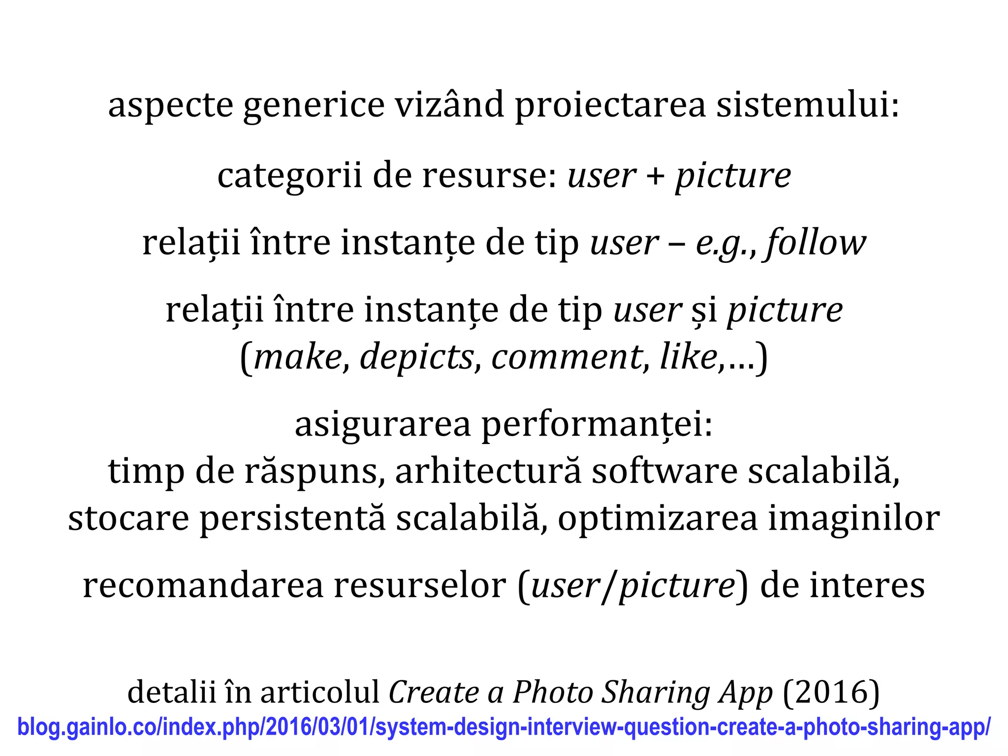Dr.SabinBuragaprofs.info.uaic.ro/~busaco/
aspecte generice vizând proiectarea sistemului:
categorii de resurse: user + picture
relații între instanțe de tip user – e.g., follow
relații între instanțe de tip user și picture
(make, depicts, comment, like,…)
asigurarea performanței:
timp de răspuns, arhitectură software scalabilă,
stocare persistentă scalabilă, optimizarea imaginilor
recomandarea resurselor (user/picture) de interes
detalii în articolul Create a Photo Sharing App (2016)
blog.gainlo.co/index.php/2016/03/01/system-design-interview-question-create-a-photo-sharing-app/
 