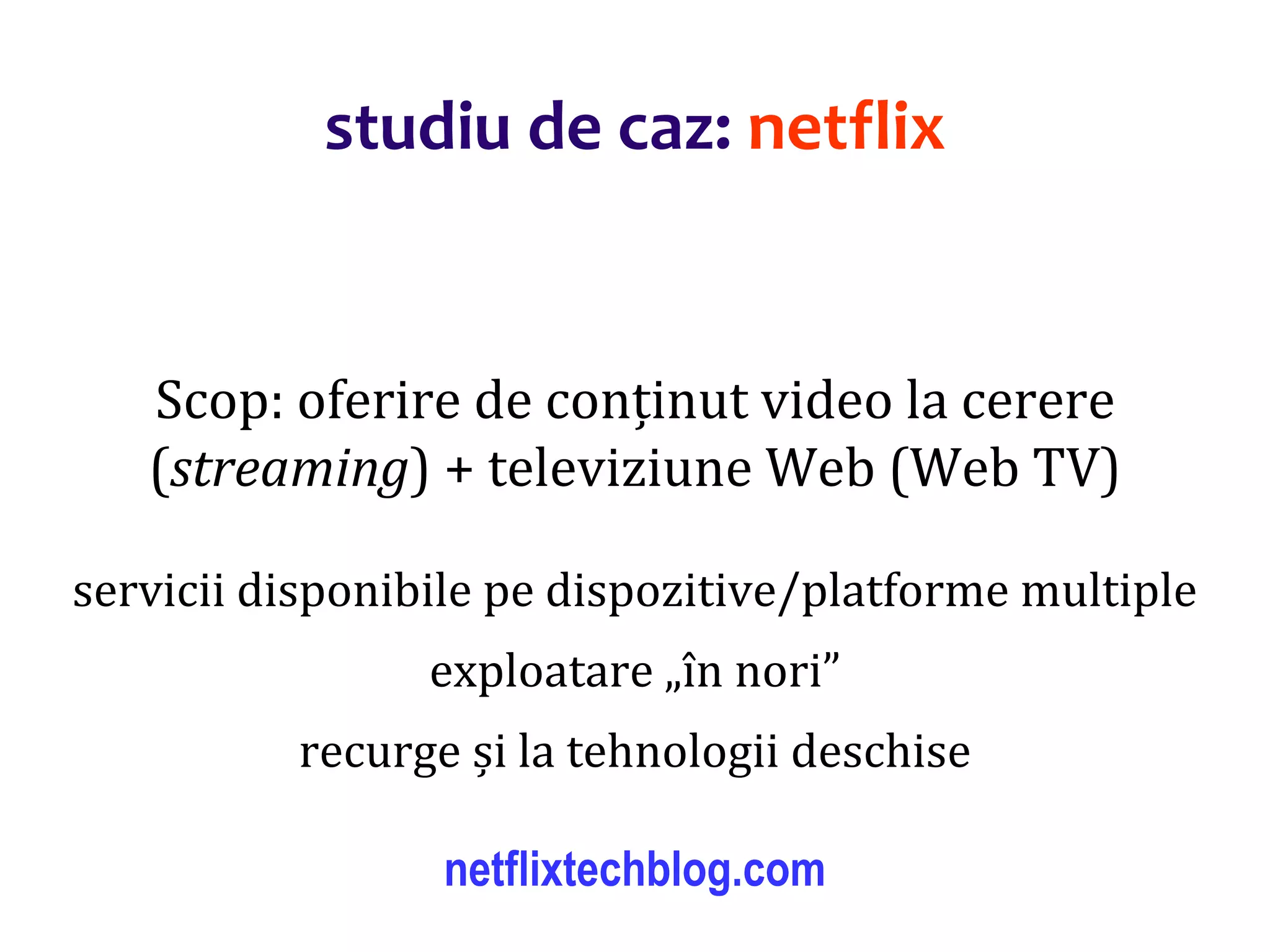 Dr.SabinBuragaprofs.info.uaic.ro/~busaco/
Scop: oferire de conținut video la cerere
(streaming) + televiziune Web (Web TV)
servicii disponibile pe dispozitive/platforme multiple
exploatare „în nori”
recurge și la tehnologii deschise
netflixtechblog.com
studiu de caz: netflix
 