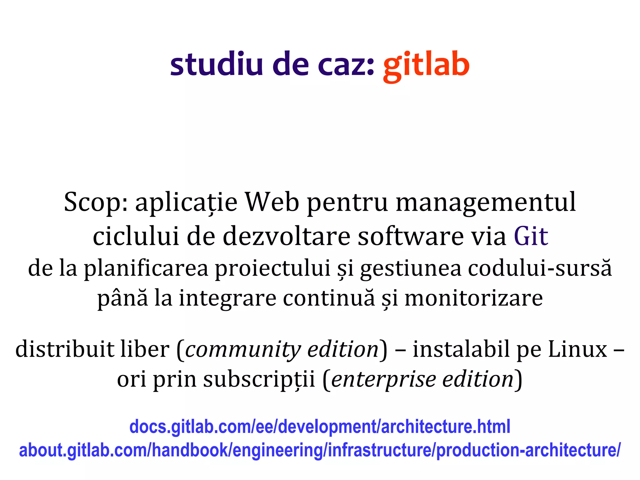 Dr.SabinBuragaprofs.info.uaic.ro/~busaco/
Scop: aplicație Web pentru managementul
ciclului de dezvoltare software via Git
de la planificarea proiectului și gestiunea codului-sursă
până la integrare continuă și monitorizare
distribuit liber (community edition) – instalabil pe Linux –
ori prin subscripții (enterprise edition)
docs.gitlab.com/ee/development/architecture.html
about.gitlab.com/handbook/engineering/infrastructure/production-architecture/
studiu de caz: gitlab
 