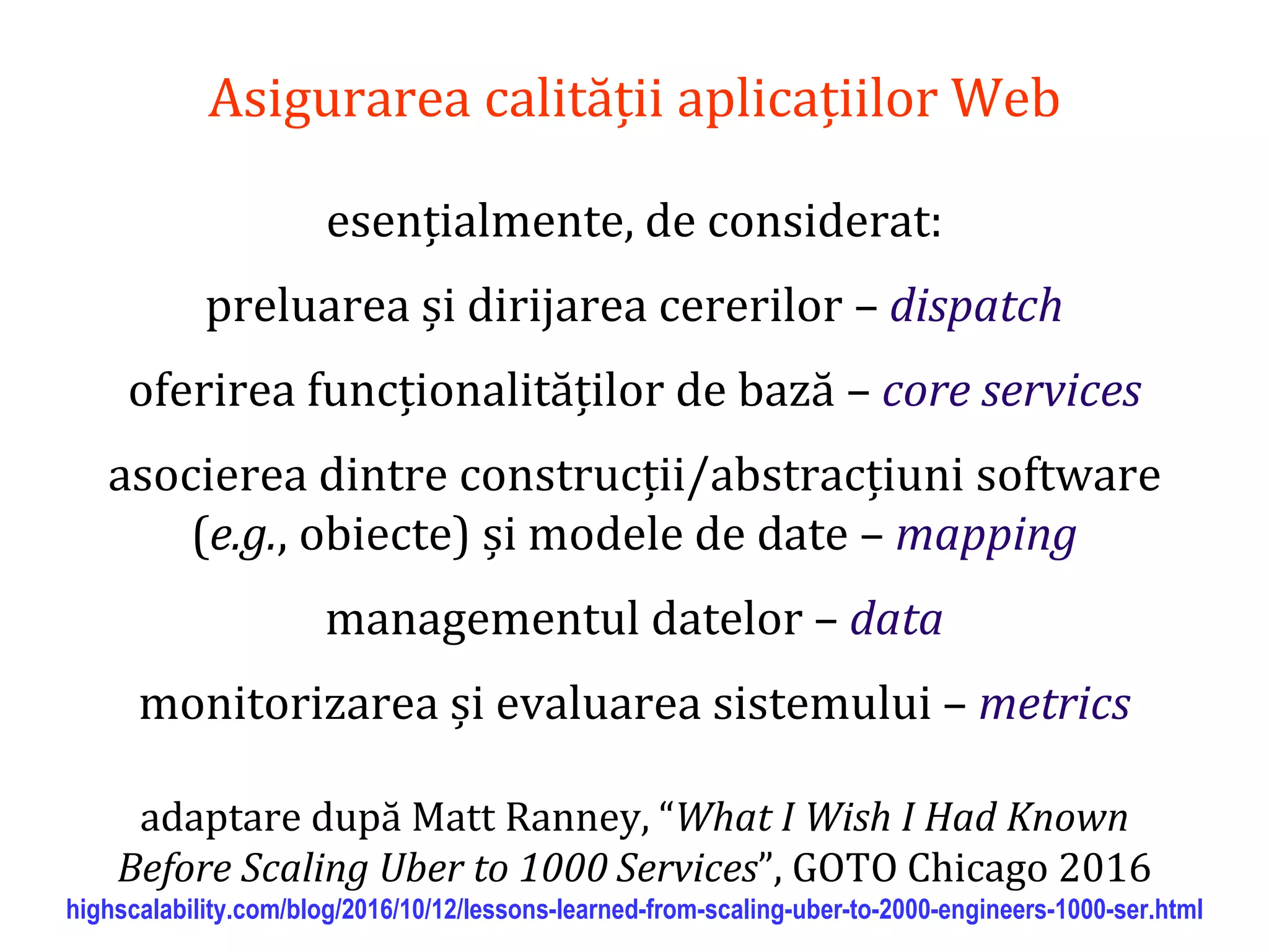 Dr.SabinBuragaprofs.info.uaic.ro/~busaco/
Asigurarea calității aplicațiilor Web
esențialmente, de considerat:
preluarea și dirijarea cererilor – dispatch
oferirea funcționalităților de bază – core services
asocierea dintre construcții/abstracțiuni software
(e.g., obiecte) și modele de date – mapping
managementul datelor – data
monitorizarea și evaluarea sistemului – metrics
adaptare după Matt Ranney, “What I Wish I Had Known
Before Scaling Uber to 1000 Services”, GOTO Chicago 2016
highscalability.com/blog/2016/10/12/lessons-learned-from-scaling-uber-to-2000-engineers-1000-ser.html
 