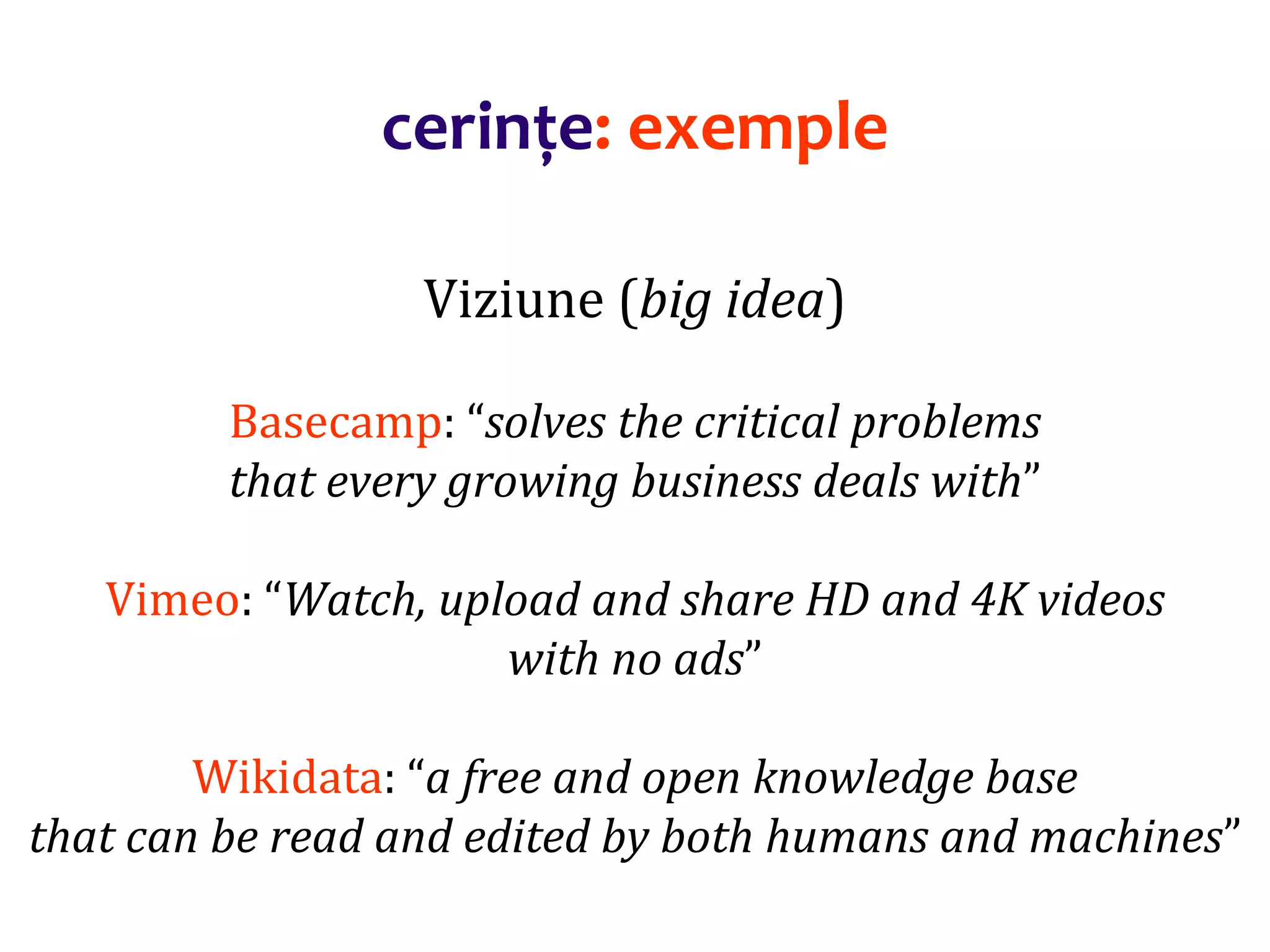 Dr.SabinBuragaprofs.info.uaic.ro/~busaco/
cerințe: exemple
Viziune (big idea)
Basecamp: “solves the critical problems
that every growing business deals with”
Vimeo: “Watch, upload and share HD and 4K videos
with no ads”
Wikidata: “a free and open knowledge base
that can be read and edited by both humans and machines”
 