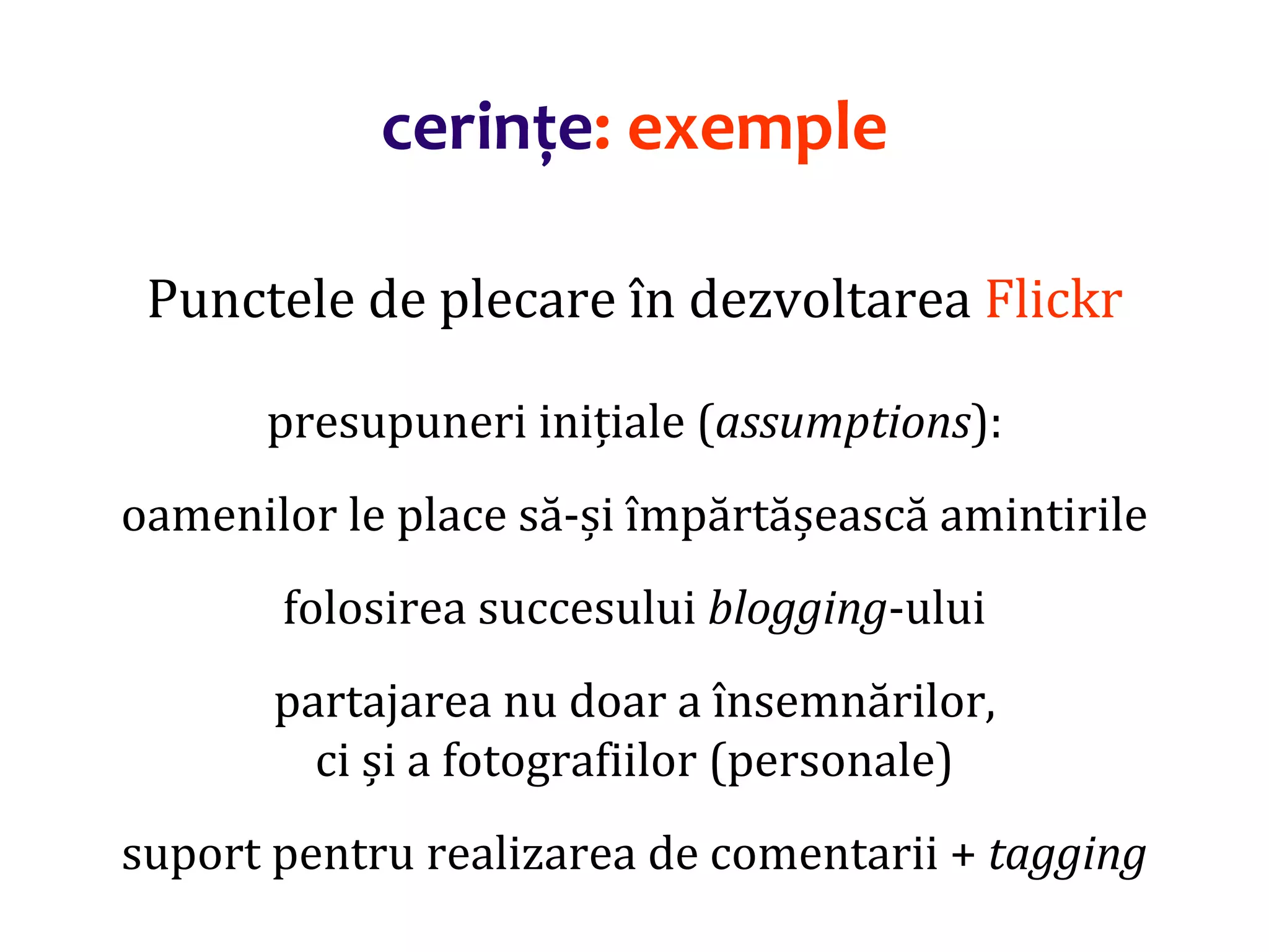 Dr.SabinBuragaprofs.info.uaic.ro/~busaco/
cerințe: exemple
Punctele de plecare în dezvoltarea Flickr
presupuneri inițiale (assumptions):
oamenilor le place să-și împărtășească amintirile
folosirea succesului blogging-ului
partajarea nu doar a însemnărilor,
ci și a fotografiilor (personale)
suport pentru realizarea de comentarii + tagging
 