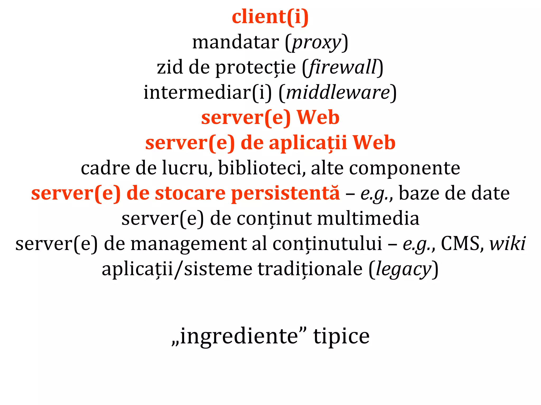 Dr.SabinBuragaprofs.info.uaic.ro/~busaco/
client(i)
mandatar (proxy)
zid de protecție (firewall)
intermediar(i) (middleware)
server(e) Web
server(e) de aplicații Web
cadre de lucru, biblioteci, alte componente
server(e) de stocare persistentă – e.g., baze de date
server(e) de conținut multimedia
server(e) de management al conținutului – e.g., CMS, wiki
aplicații/sisteme tradiționale (legacy)
„ingrediente” tipice
 