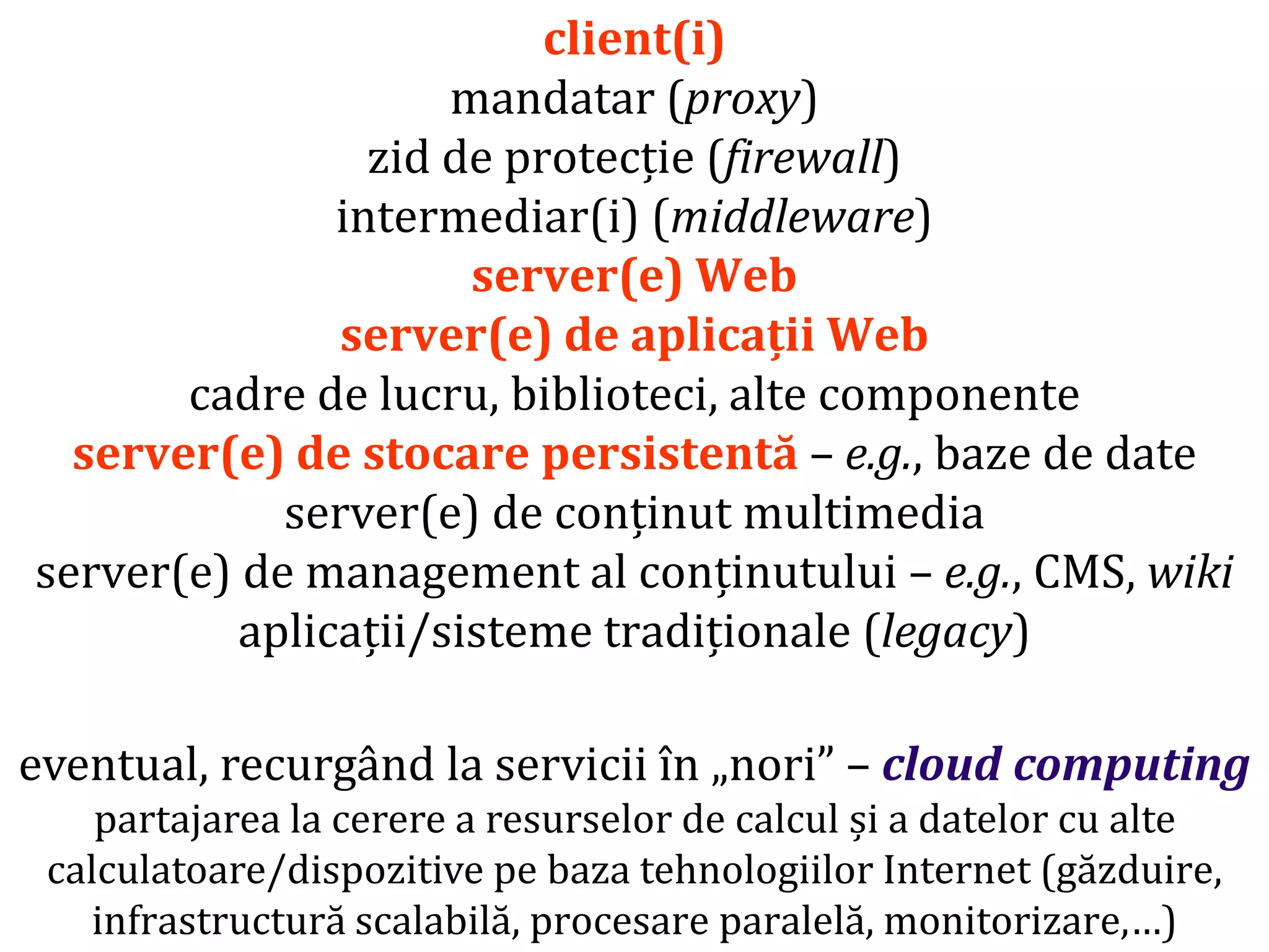 Dr.SabinBuragaprofs.info.uaic.ro/~busaco/
client(i)
mandatar (proxy)
zid de protecție (firewall)
intermediar(i) (middleware)
server(e) Web
server(e) de aplicații Web
cadre de lucru, biblioteci, alte componente
server(e) de stocare persistentă – e.g., baze de date
server(e) de conținut multimedia
server(e) de management al conținutului – e.g., CMS, wiki
aplicații/sisteme tradiționale (legacy)
eventual, recurgând la servicii în „nori” – cloud computing
partajarea la cerere a resurselor de calcul și a datelor cu alte
calculatoare/dispozitive pe baza tehnologiilor Internet (găzduire,
infrastructură scalabilă, procesare paralelă, monitorizare,…)
 
