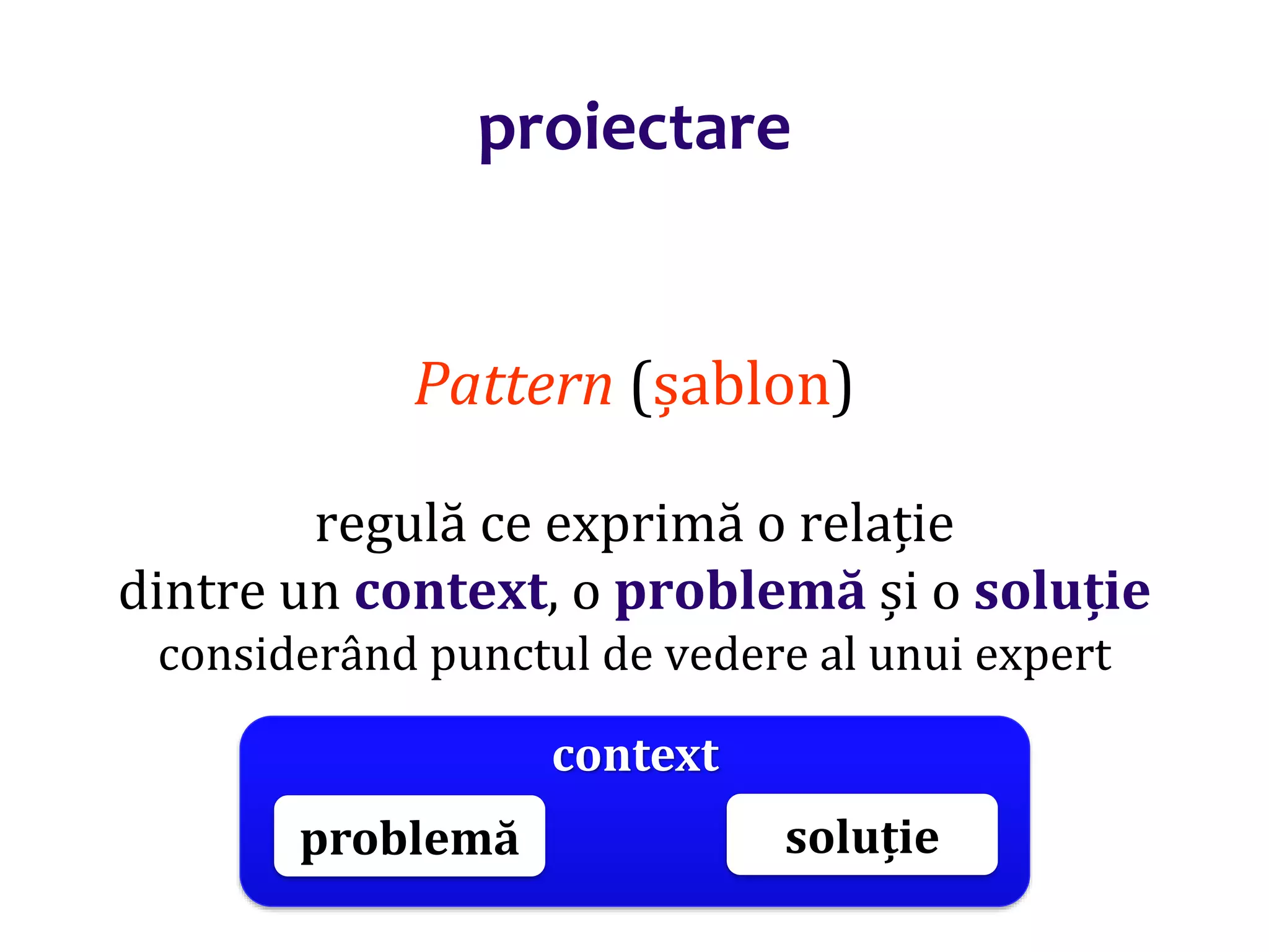 Dr.SabinBuragaprofs.info.uaic.ro/~busaco/
proiectare
Pattern (șablon)
regulă ce exprimă o relație
dintre un context, o problemă și o soluție
considerând punctul de vedere al unui expert
context
problemă soluție
 