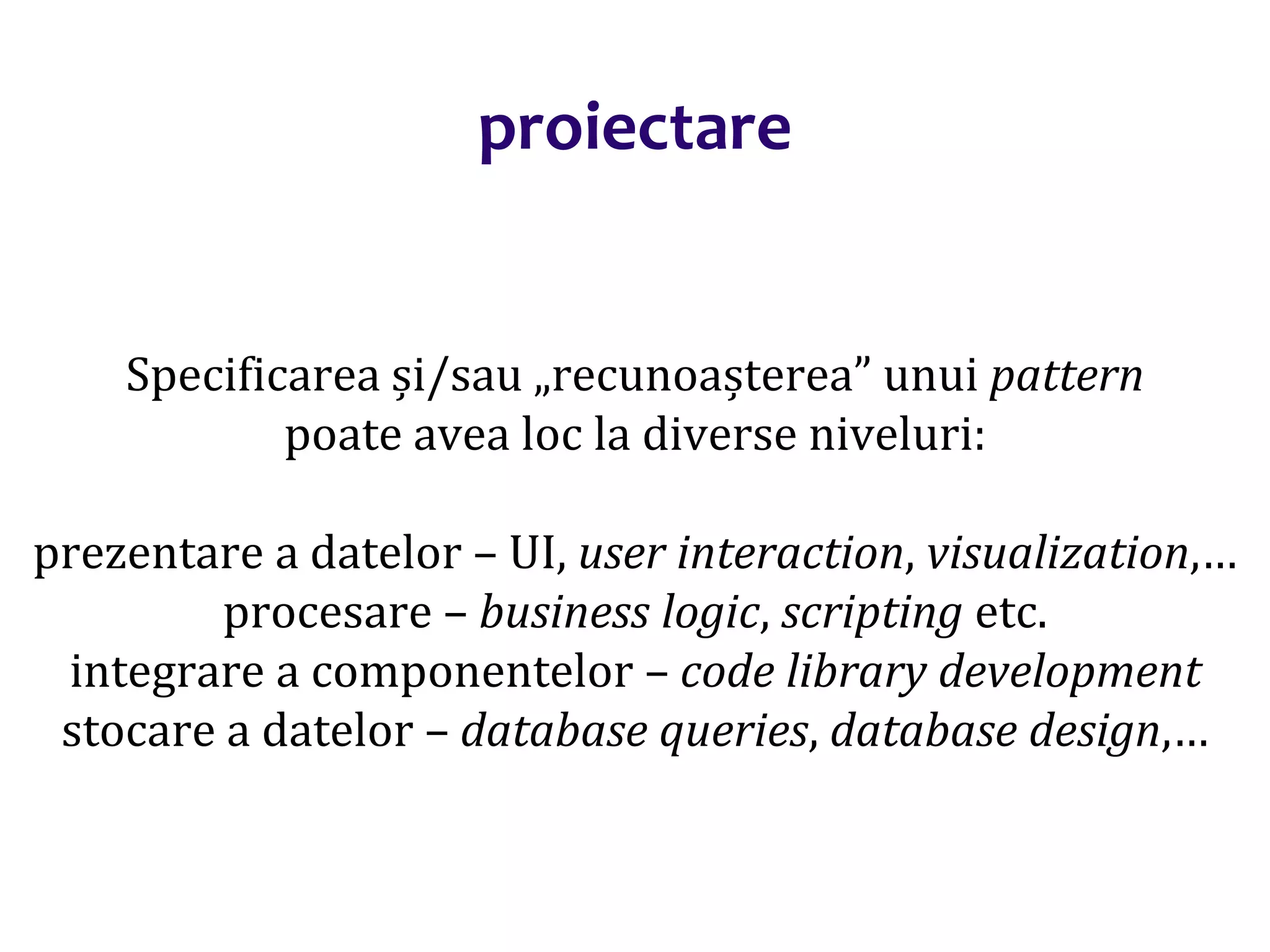 Dr.SabinBuragaprofs.info.uaic.ro/~busaco/
proiectare
Specificarea și/sau „recunoașterea” unui pattern
poate avea loc la diverse niveluri:
prezentare a datelor – UI, user interaction, visualization,…
procesare – business logic, scripting etc.
integrare a componentelor – code library development
stocare a datelor – database queries, database design,…
 