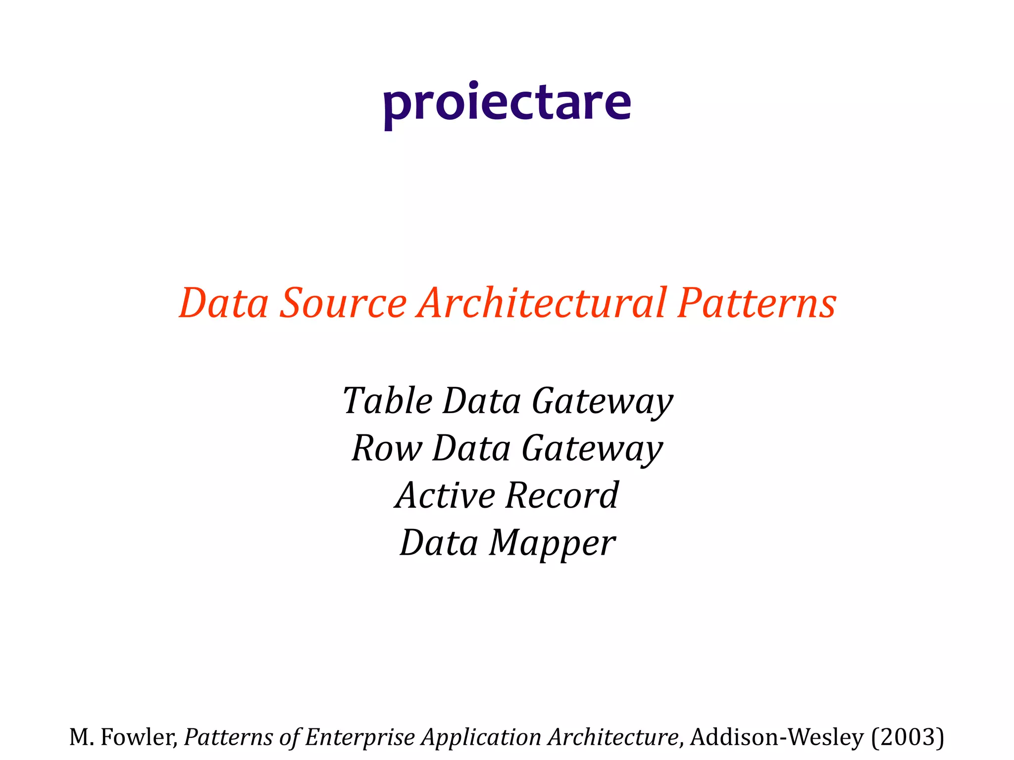 Dr.SabinBuragaprofs.info.uaic.ro/~busaco/
proiectare
Data Source Architectural Patterns
Table Data Gateway
Row Data Gateway
Active Record
Data Mapper
M. Fowler, Patterns of Enterprise Application Architecture, Addison-Wesley (2003)
 