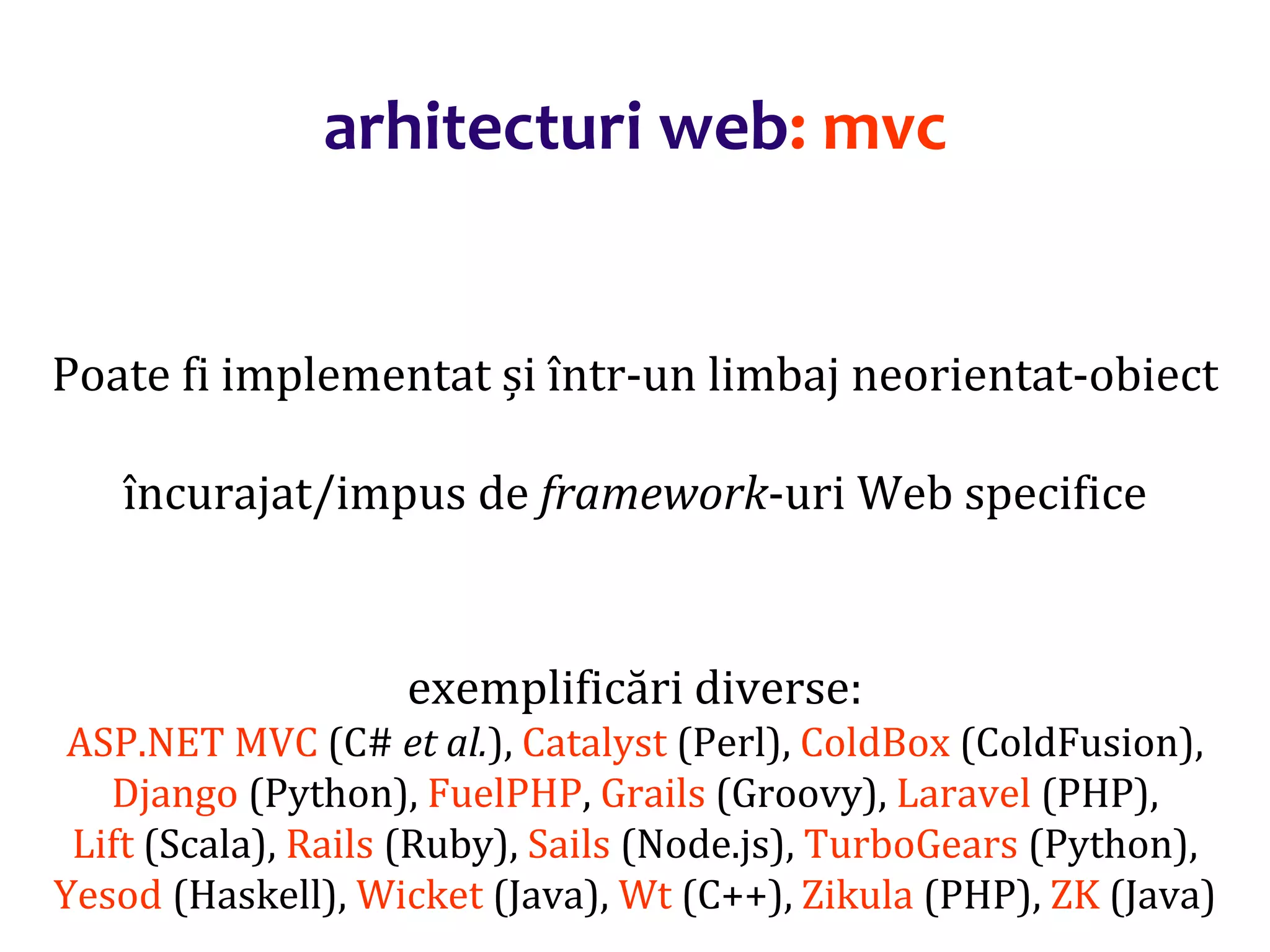 Dr.SabinBuragaprofs.info.uaic.ro/~busaco/
arhitecturi web: mvc
Poate fi implementat și într-un limbaj neorientat-obiect
încurajat/impus de framework-uri Web specifice
exemplificări diverse:
ASP.NET MVC (C# et al.), Catalyst (Perl), ColdBox (ColdFusion),
Django (Python), FuelPHP, Grails (Groovy), Laravel (PHP),
Lift (Scala), Rails (Ruby), Sails (Node.js), TurboGears (Python),
Yesod (Haskell), Wicket (Java), Wt (C++), Zikula (PHP), ZK (Java)
 