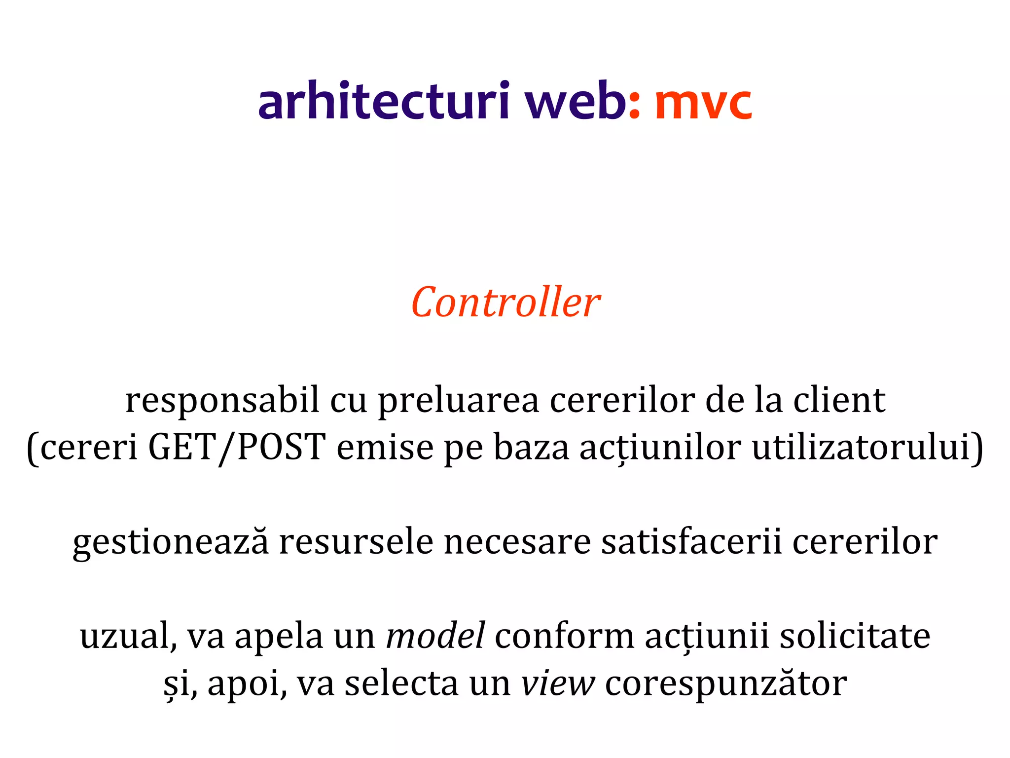 Dr.SabinBuragaprofs.info.uaic.ro/~busaco/
arhitecturi web: mvc
Controller
responsabil cu preluarea cererilor de la client
(cereri GET/POST emise pe baza acțiunilor utilizatorului)
gestionează resursele necesare satisfacerii cererilor
uzual, va apela un model conform acțiunii solicitate
și, apoi, va selecta un view corespunzător
 