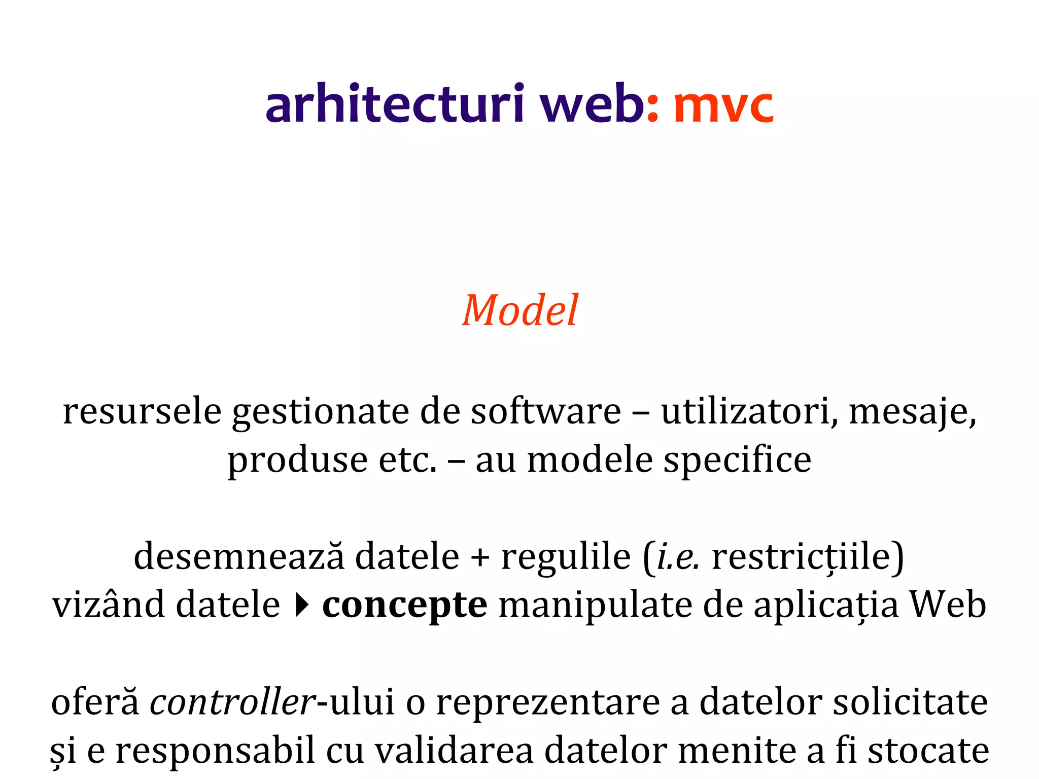Dr.SabinBuragaprofs.info.uaic.ro/~busaco/
arhitecturi web: mvc
Model
resursele gestionate de software – utilizatori, mesaje,
produse etc. – au modele specifice
desemnează datele + regulile (i.e. restricțiile)
vizând dateleconcepte manipulate de aplicația Web
oferă controller-ului o reprezentare a datelor solicitate
și e responsabil cu validarea datelor menite a fi stocate
 