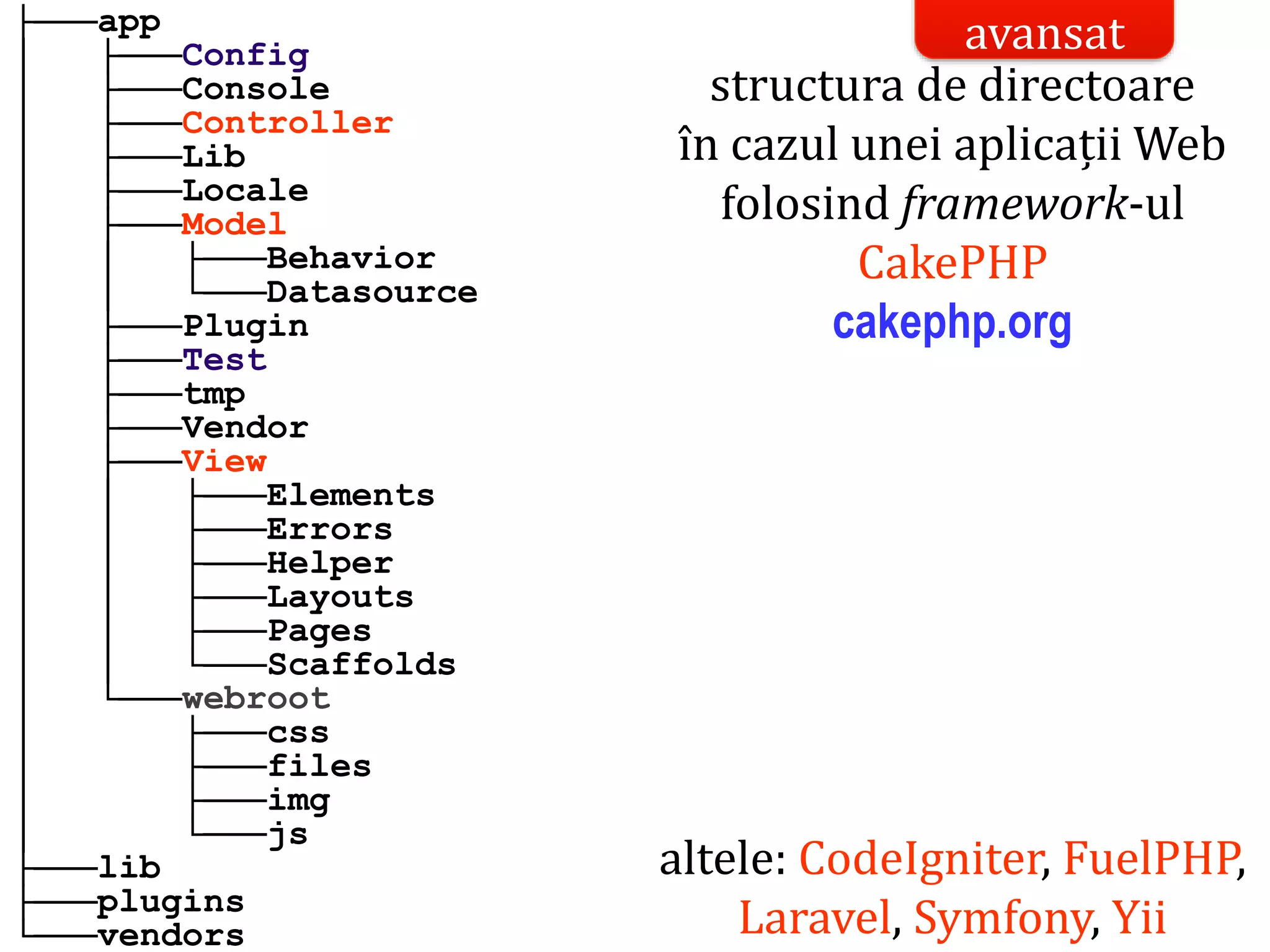 Dr.SabinBuragaprofs.info.uaic.ro/~busaco/
├───app
│ ├───Config
│ ├───Console
│ ├───Controller
│ ├───Lib
│ ├───Locale
│ ├───Model
│ │ ├───Behavior
│ │ └───Datasource
│ ├───Plugin
│ ├───Test
│ ├───tmp
│ ├───Vendor
│ ├───View
│ │ ├───Elements
│ │ ├───Errors
│ │ ├───Helper
│ │ ├───Layouts
│ │ ├───Pages
│ │ └───Scaffolds
│ └───webroot
│ ├───css
│ ├───files
│ ├───img
│ └───js
├───lib
├───plugins
└───vendors
structura de directoare
în cazul unei aplicații Web
folosind framework-ul
CakePHP
cakephp.org
altele: CodeIgniter, FuelPHP,
Laravel, Symfony, Yii
avansat
 