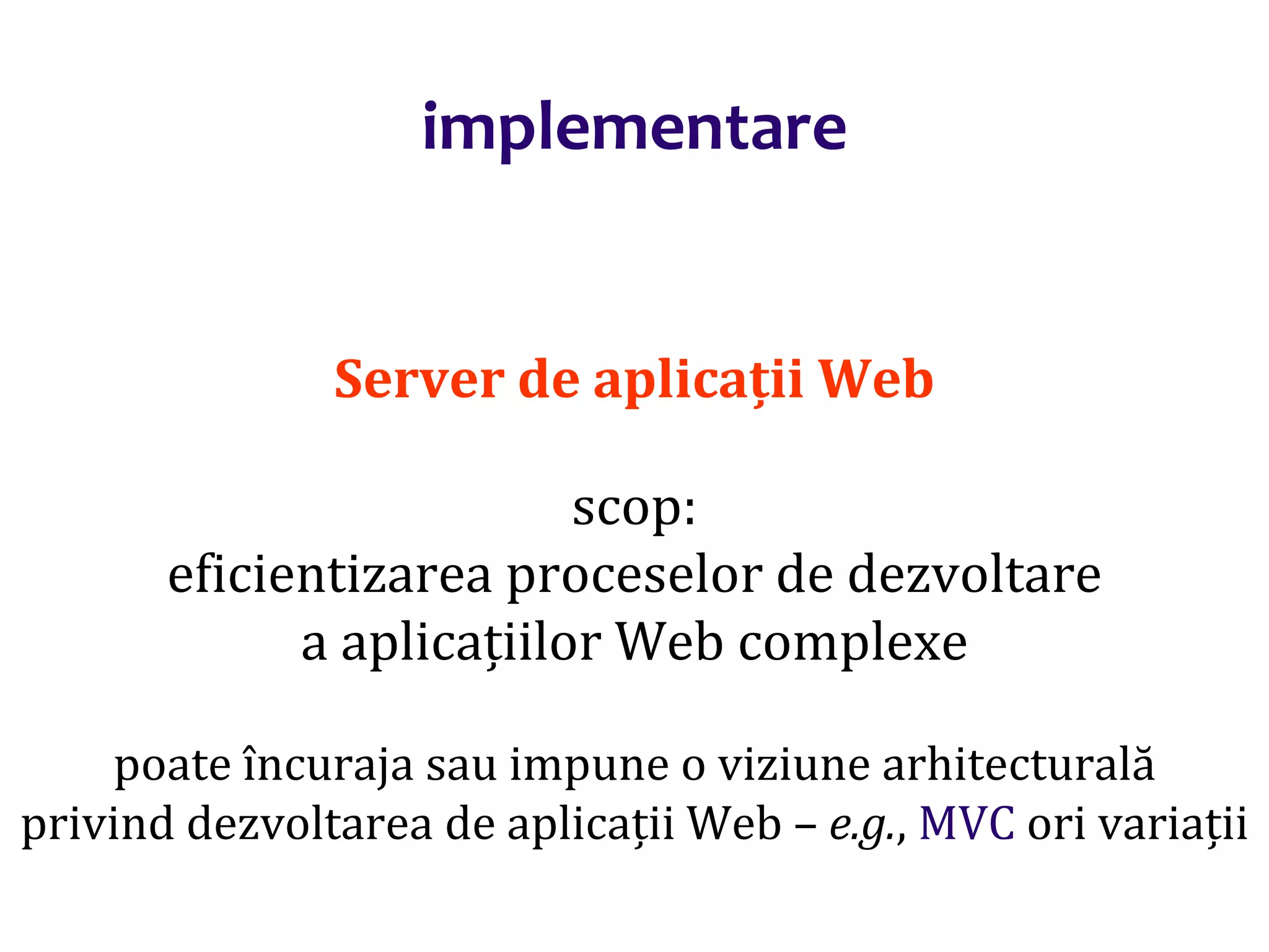 Dr.SabinBuragaprofs.info.uaic.ro/~busaco/
implementare
Server de aplicații Web
scop:
eficientizarea proceselor de dezvoltare
a aplicațiilor Web complexe
poate încuraja sau impune o viziune arhitecturală
privind dezvoltarea de aplicații Web – e.g., MVC ori variații
 