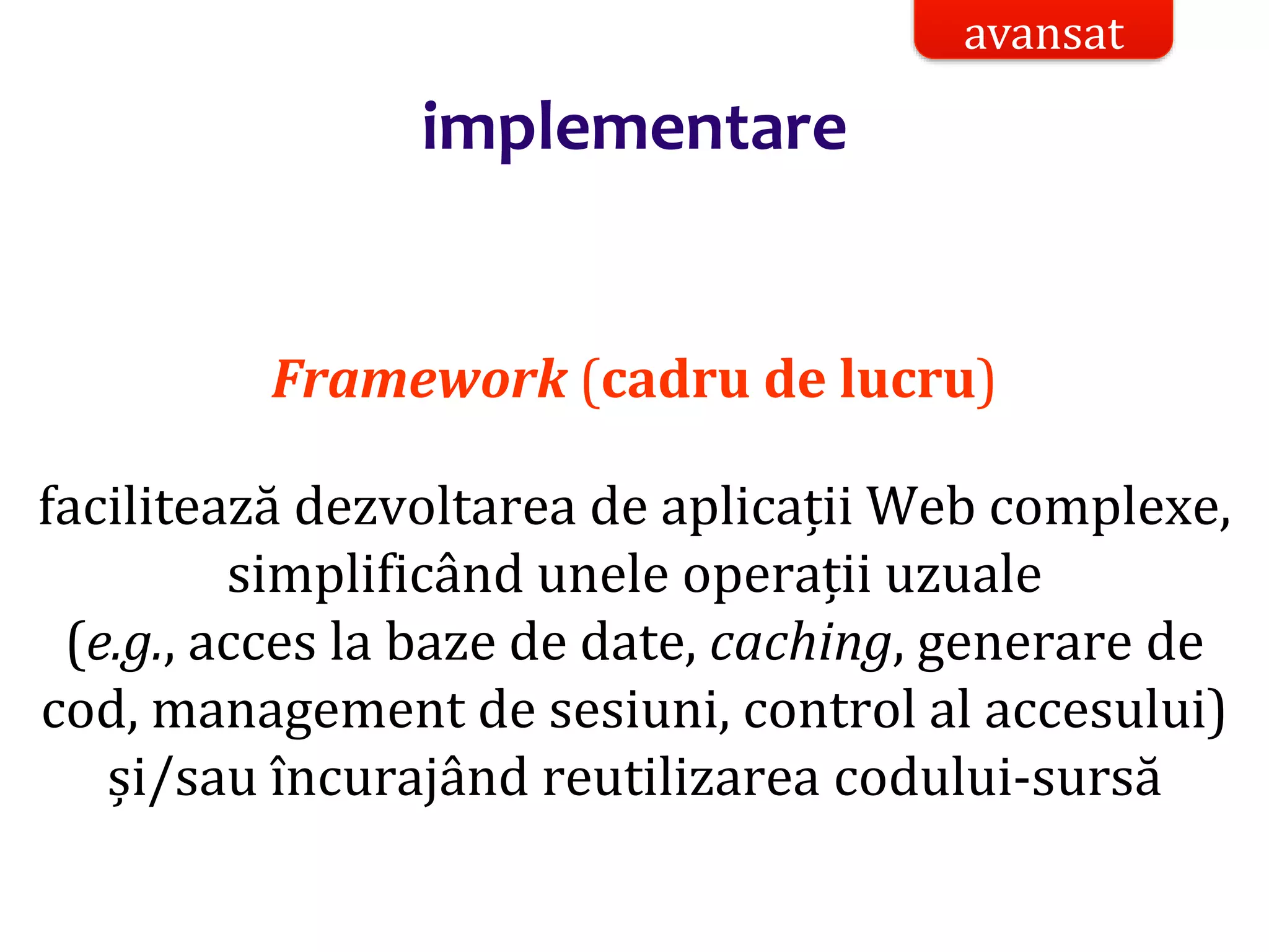 Dr.SabinBuragaprofs.info.uaic.ro/~busaco/
implementare
Framework (cadru de lucru)
facilitează dezvoltarea de aplicații Web complexe,
simplificând unele operații uzuale
(e.g., acces la baze de date, caching, generare de
cod, management de sesiuni, control al accesului)
și/sau încurajând reutilizarea codului-sursă
avansat
 