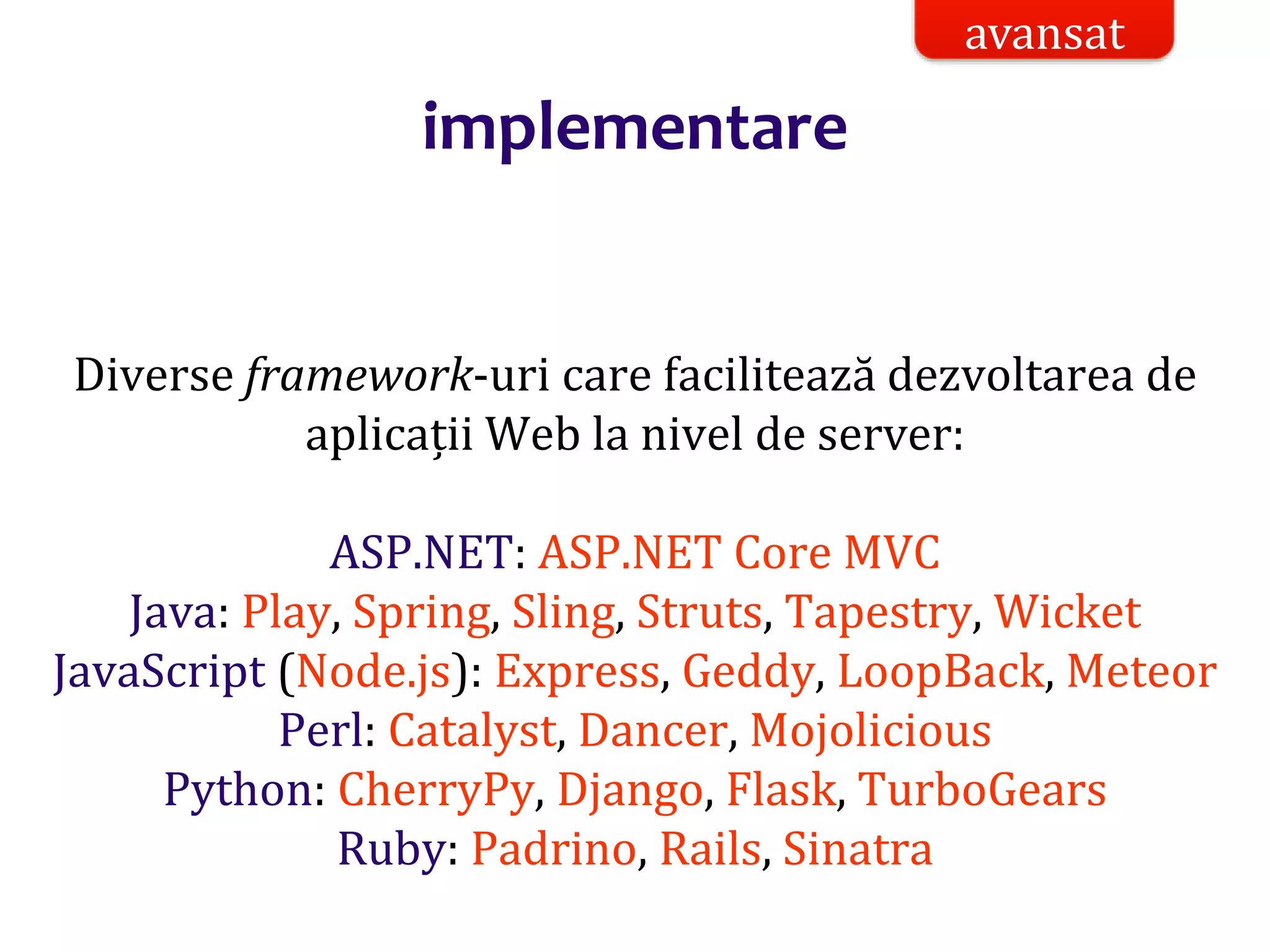 Dr.SabinBuragaprofs.info.uaic.ro/~busaco/
implementare
Diverse framework-uri care facilitează dezvoltarea de
aplicații Web la nivel de server:
ASP.NET: ASP.NET Core MVC
Java: Play, Spring, Sling, Struts, Tapestry, Wicket
JavaScript (Node.js): Express, Geddy, LoopBack, Meteor
Perl: Catalyst, Dancer, Mojolicious
Python: CherryPy, Django, Flask, TurboGears
Ruby: Padrino, Rails, Sinatra
avansat
 