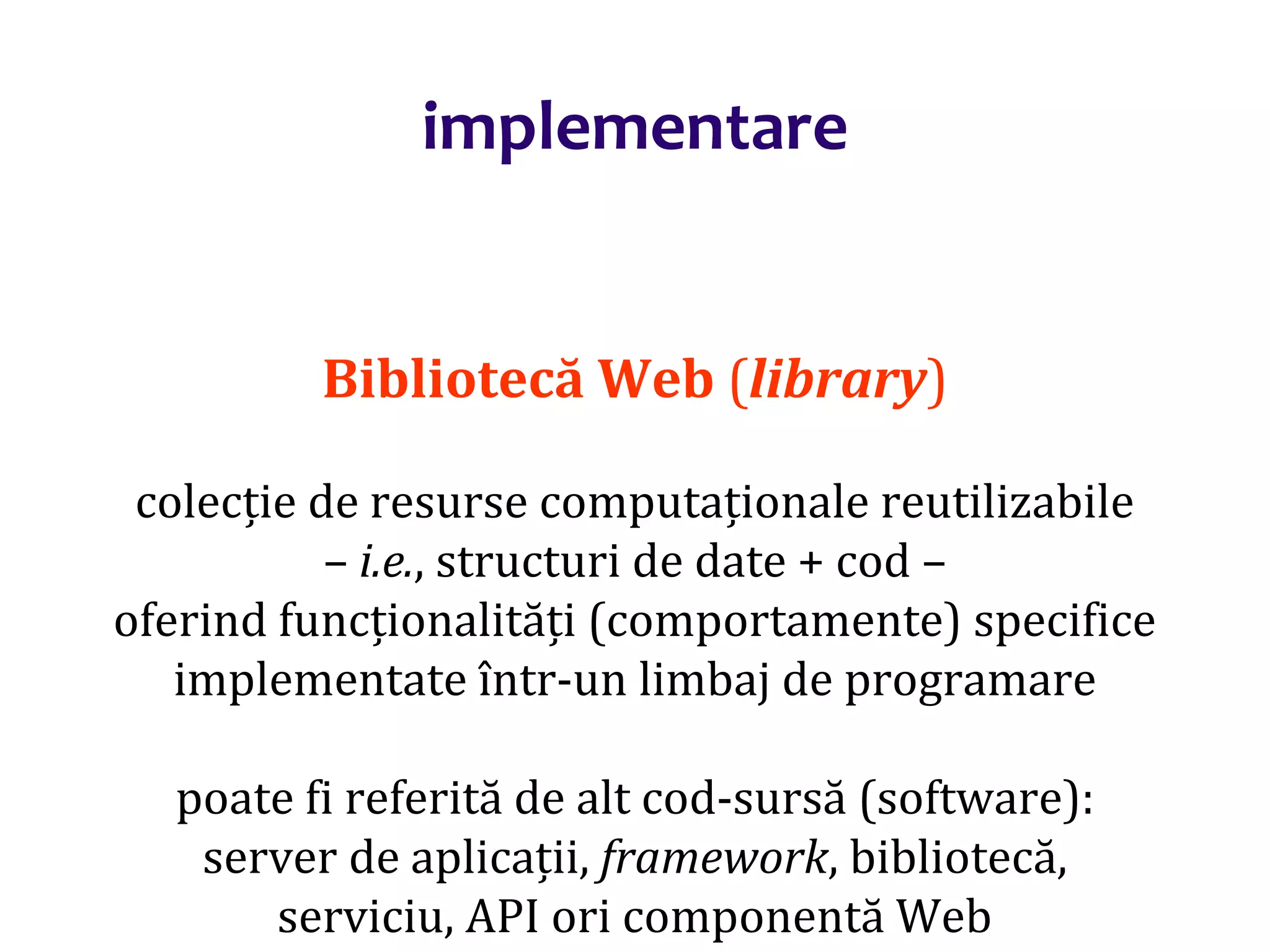 Dr.SabinBuragaprofs.info.uaic.ro/~busaco/
implementare
Bibliotecă Web (library)
colecție de resurse computaționale reutilizabile
– i.e., structuri de date + cod –
oferind funcționalități (comportamente) specifice
implementate într-un limbaj de programare
poate fi referită de alt cod-sursă (software):
server de aplicații, framework, bibliotecă,
serviciu, API ori componentă Web
 
