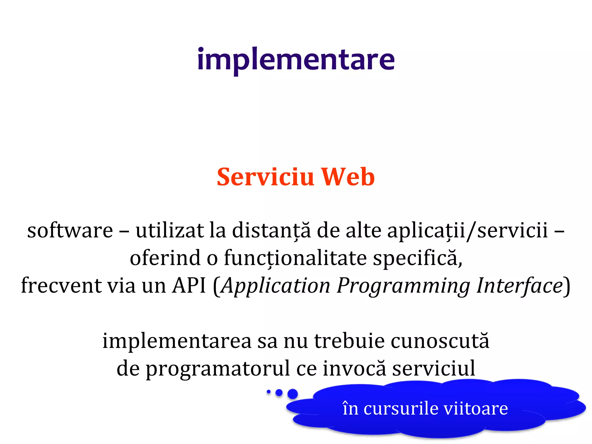 Dr.SabinBuragaprofs.info.uaic.ro/~busaco/
implementare
Serviciu Web
software – utilizat la distanță de alte aplicații/servicii –
oferind o funcționalitate specifică,
frecvent via un API (Application Programming Interface)
implementarea sa nu trebuie cunoscută
de programatorul ce invocă serviciul
în cursurile viitoare
 