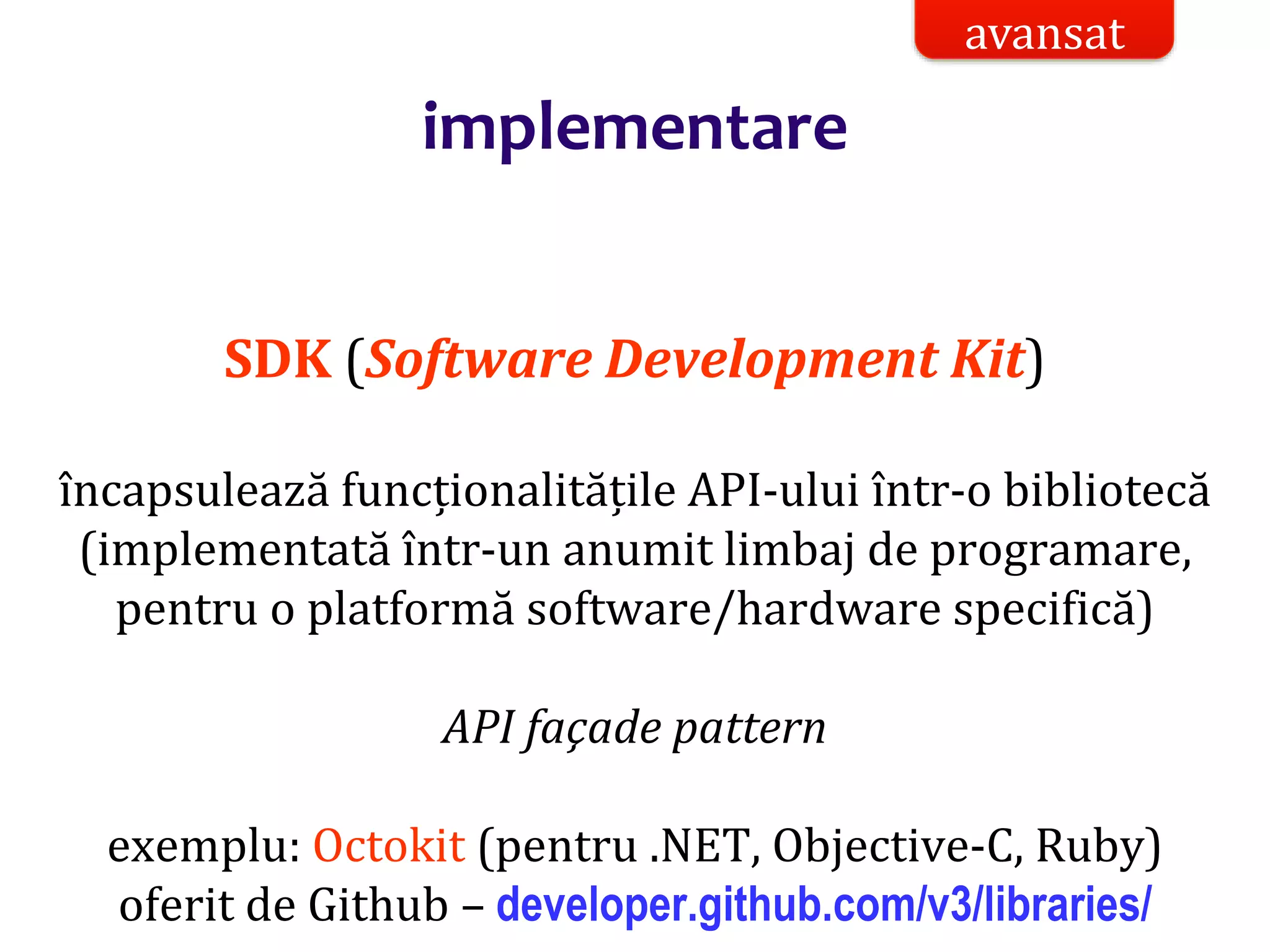 Dr.SabinBuragaprofs.info.uaic.ro/~busaco/
implementare
SDK (Software Development Kit)
încapsulează funcționalitățile API-ului într-o bibliotecă
(implementată într-un anumit limbaj de programare,
pentru o platformă software/hardware specifică)
API façade pattern
exemplu: Octokit (pentru .NET, Objective-C, Ruby)
oferit de Github – developer.github.com/v3/libraries/
avansat
 