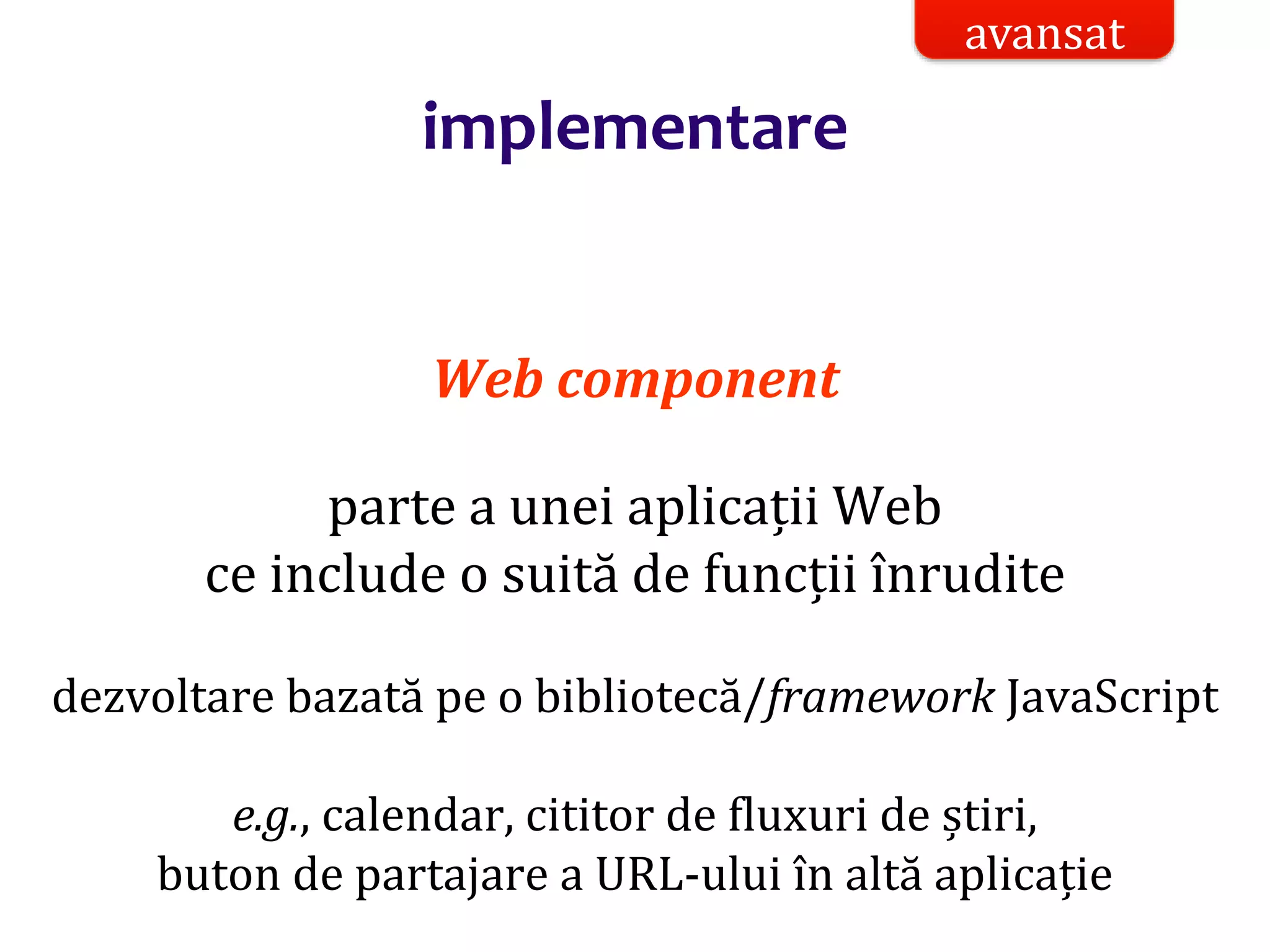Dr.SabinBuragaprofs.info.uaic.ro/~busaco/
implementare
Web component
parte a unei aplicații Web
ce include o suită de funcții înrudite
dezvoltare bazată pe o bibliotecă/framework JavaScript
e.g., calendar, cititor de fluxuri de știri,
buton de partajare a URL-ului în altă aplicație
avansat
 