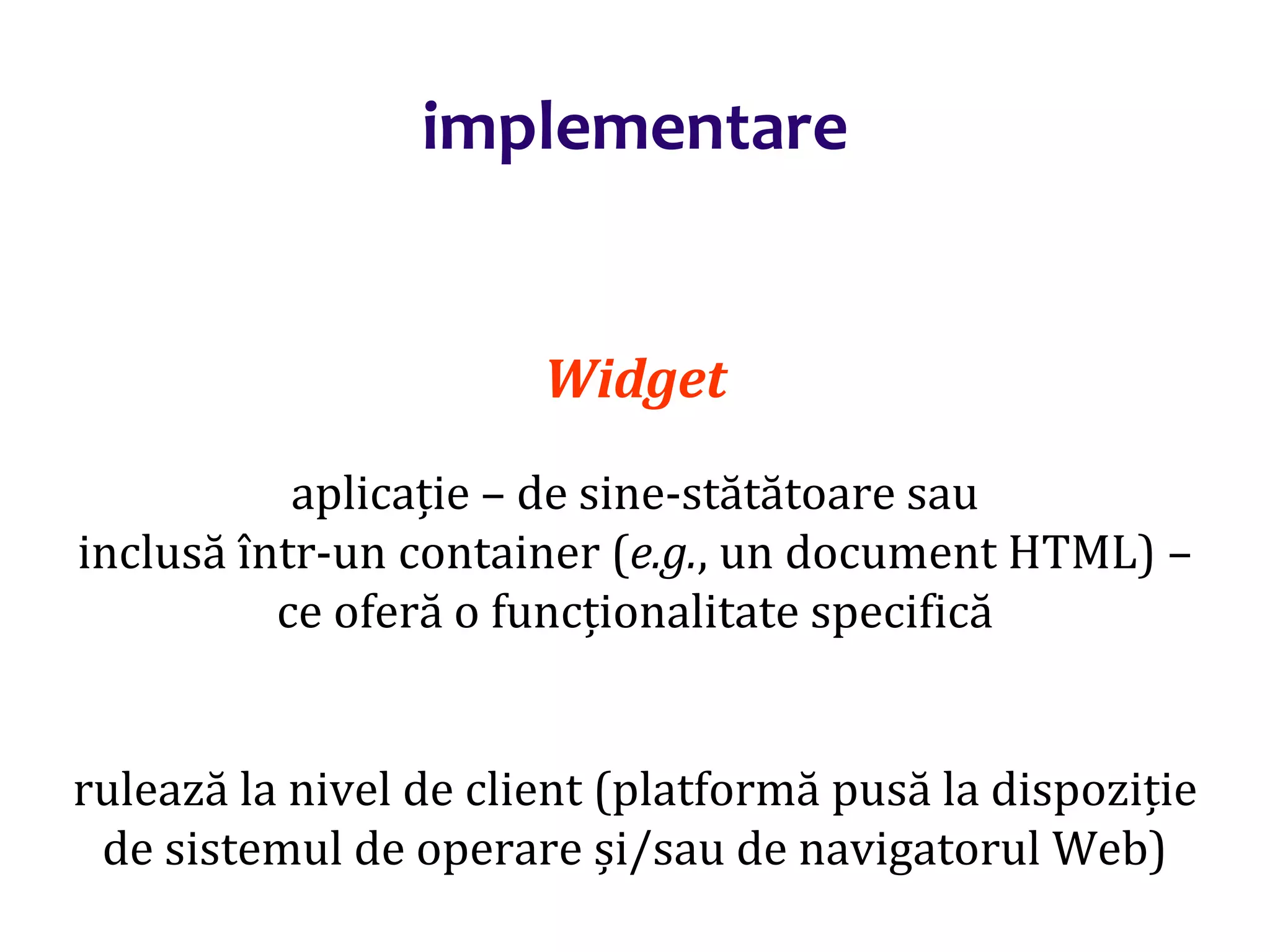 Dr.SabinBuragaprofs.info.uaic.ro/~busaco/
implementare
Widget
aplicație – de sine-stătătoare sau
inclusă într-un container (e.g., un document HTML) –
ce oferă o funcționalitate specifică
rulează la nivel de client (platformă pusă la dispoziție
de sistemul de operare și/sau de navigatorul Web)
 