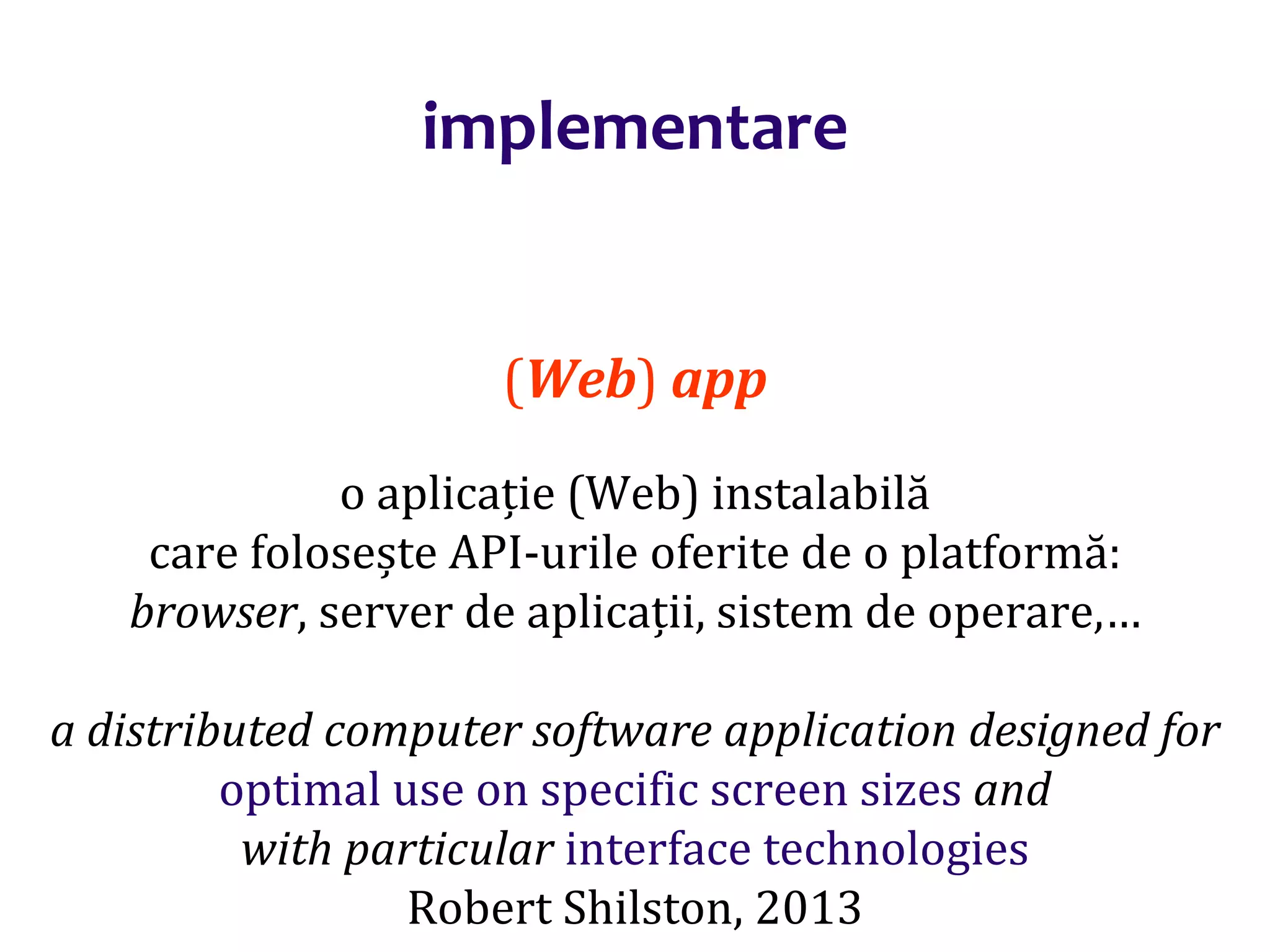 Dr.SabinBuragaprofs.info.uaic.ro/~busaco/
implementare
(Web) app
o aplicație (Web) instalabilă
care folosește API-urile oferite de o platformă:
browser, server de aplicații, sistem de operare,…
a distributed computer software application designed for
optimal use on specific screen sizes and
with particular interface technologies
Robert Shilston, 2013
 