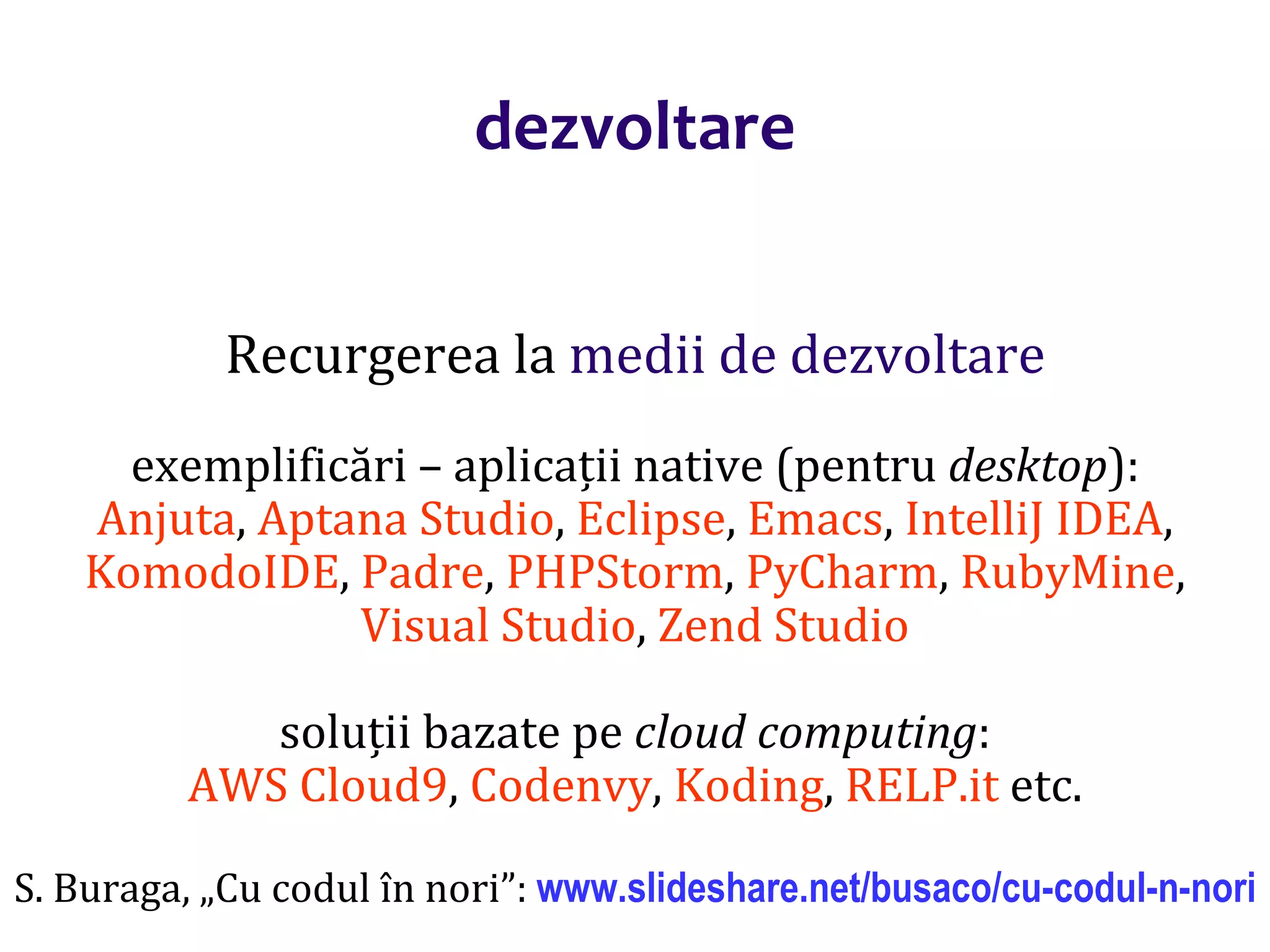 Dr.SabinBuragaprofs.info.uaic.ro/~busaco/
dezvoltare
Recurgerea la medii de dezvoltare
exemplificări – aplicații native (pentru desktop):
Anjuta, Aptana Studio, Eclipse, Emacs, IntelliJ IDEA,
KomodoIDE, Padre, PHPStorm, PyCharm, RubyMine,
Visual Studio, Zend Studio
soluții bazate pe cloud computing:
AWS Cloud9, Codenvy, Koding, RELP.it etc.
S. Buraga, „Cu codul în nori”: www.slideshare.net/busaco/cu-codul-n-nori
 
