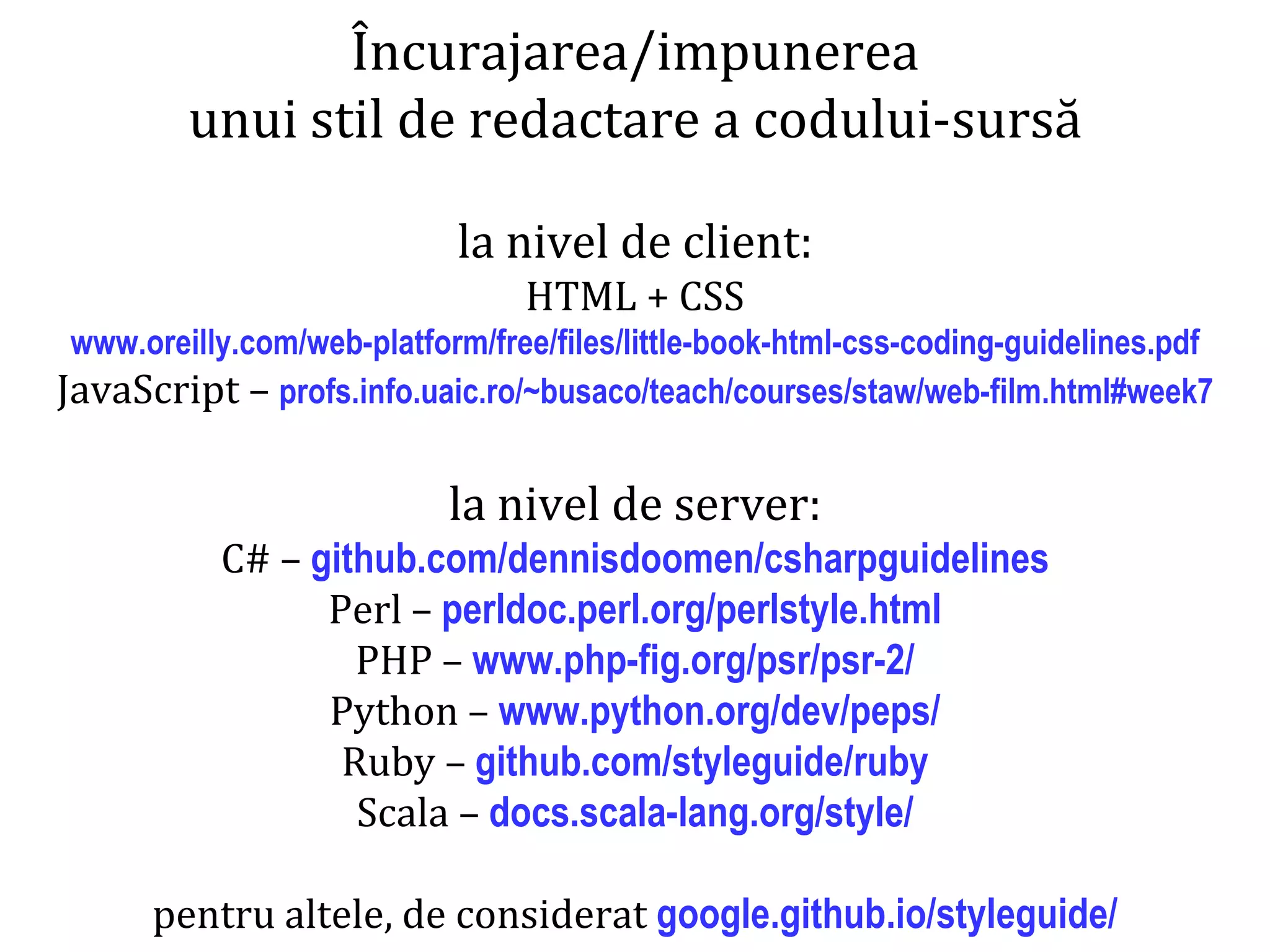 Dr.SabinBuragaprofs.info.uaic.ro/~busaco/
dezvoltare
Încurajarea/impunerea
unui stil de redactare a codului-sursă
la nivel de client:
HTML + CSS
www.oreilly.com/web-platform/free/files/little-book-html-css-coding-guidelines.pdf
JavaScript – profs.info.uaic.ro/~busaco/teach/courses/staw/web-film.html#week7
la nivel de server:
C# – github.com/dennisdoomen/csharpguidelines
Perl – perldoc.perl.org/perlstyle.html
PHP – www.php-fig.org/psr/psr-2/
Python – www.python.org/dev/peps/
Ruby – github.com/styleguide/ruby
Scala – docs.scala-lang.org/style/
pentru altele, de considerat google.github.io/styleguide/
 