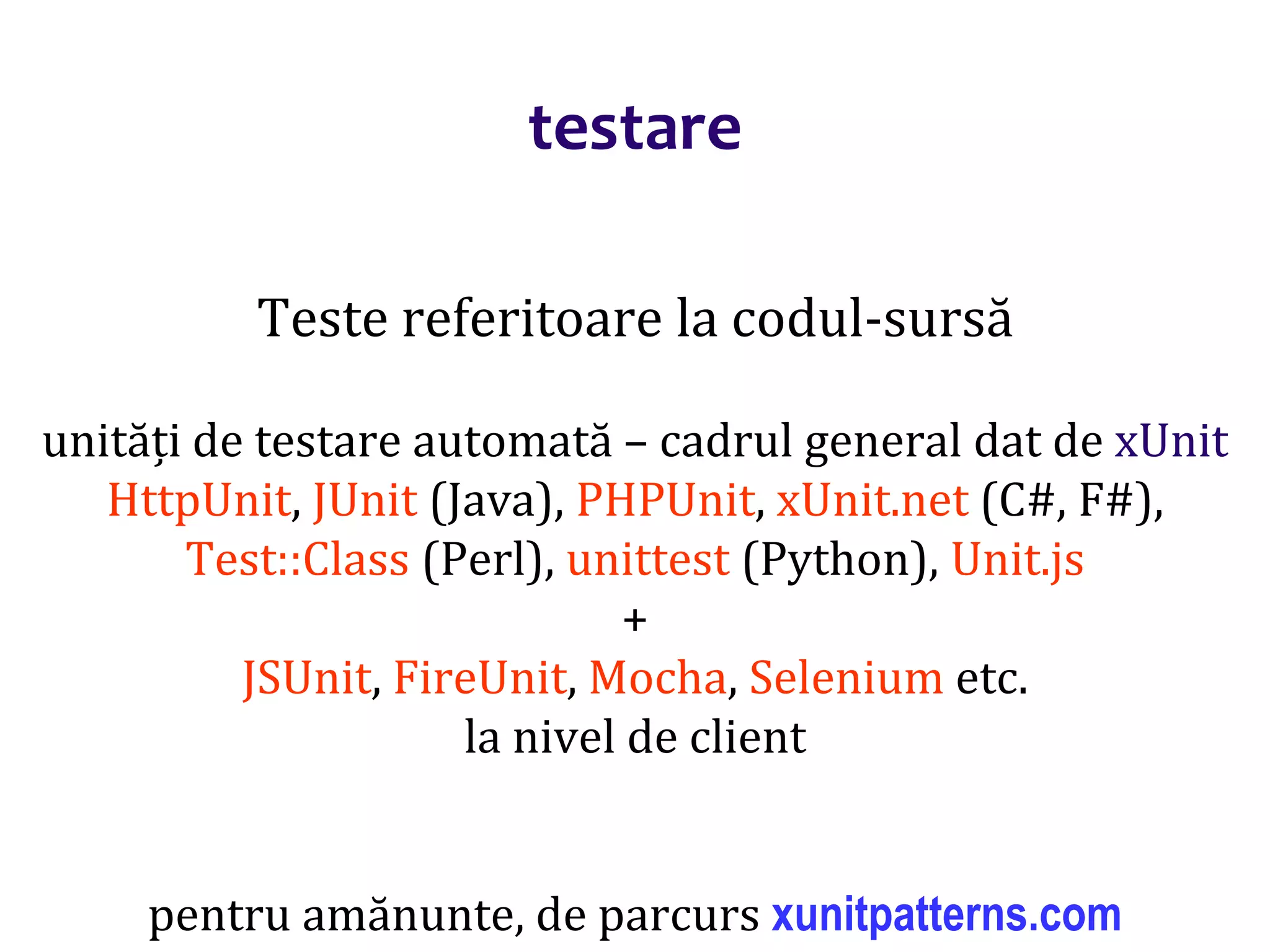 Dr.SabinBuragaprofs.info.uaic.ro/~busaco/
testare
Teste referitoare la codul-sursă
unități de testare automată – cadrul general dat de xUnit
HttpUnit, JUnit (Java), PHPUnit, xUnit.net (C#, F#),
Test::Class (Perl), unittest (Python), Unit.js
+
JSUnit, FireUnit, Mocha, Selenium etc.
la nivel de client
pentru amănunte, de parcurs xunitpatterns.com
 