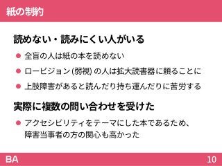 紙の制約
読めない・読みにくい人がいる
 全盲の人は紙の本を読めない
 ロービジョン (弱視) の人は拡大読書器に頼ることに
 上肢障害があると読んだり持ち運んだりに苦労する
実際に複数の問い合わせを受けた
 アクセシビリティをテーマにした本であるため、
障害当事者の方の関心も高かった
10
 