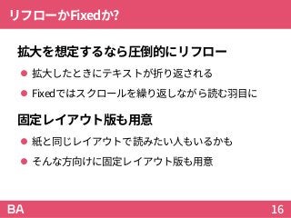 リフローかFixedか?
拡大を想定するなら圧倒的にリフロー
 拡大したときにテキストが折り返される
 Fixedではスクロールを繰り返しながら読む羽目に
固定レイアウト版も用意
 紙と同じレイアウトで読みたい人もいるかも
 そんな方向けに固定レイアウト版も用意
16
 