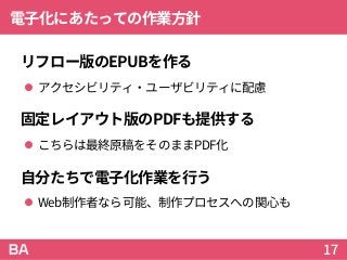 電子化にあたっての作業方針
リフロー版のEPUBを作る
 アクセシビリティ・ユーザビリティに配慮
固定レイアウト版のPDFも提供する
 こちらは最終原稿をそのままPDF化
自分たちで電子化作業を行う
 Web制作者なら可能、制作プロセスへの関心も
17
 