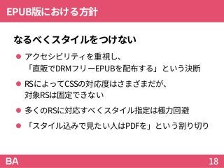 EPUB版における方針
なるべくスタイルをつけない
 アクセシビリティを重視し、
「直販でDRMフリーEPUBを配布する」という決断
 RSによってCSSの対応度はさまざまだが、
対象RSは固定できない
 多くのRSに対応すべくスタイル指定は極力回避
 「スタイル込みで見たい人はPDFを」という割り切り
18
 