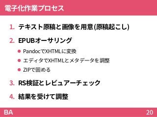 電子化作業プロセス
1. テキスト原稿と画像を用意(原稿起こし)
2. EPUBオーサリング
 PandocでXHTMLに変換
 エディタでXHTMLとメタデータを調整
 ZIPで固める
3. RS検証とレビュアーチェック
4. 結果を受けて調整
20
 