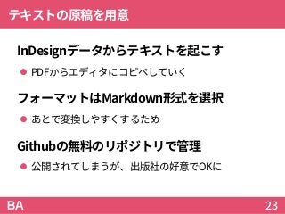 テキストの原稿を用意
InDesignデータからテキストを起こす
 PDFからエディタにコピペしていく
フォーマットはMarkdown形式を選択
 あとで変換しやすくするため
Githubの無料のリポジトリで管理
 公開されてしまうが、出版社の好意でOKに
23
 