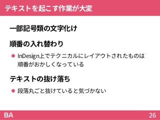 テキストを起こす作業が大変
一部記号類の文字化け
順番の入れ替わり
 InDesign上でテクニカルにレイアウトされたものは
順番がおかしくなっている
テキストの抜け落ち
 段落丸ごと抜けていると気づかない
26
 