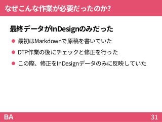 なぜこんな作業が必要だったのか?
最終データがInDesignのみだった
 最初はMarkdownで原稿を書いていた
 DTP作業の後にチェックと修正を行った
 この際、修正をInDesignデータのみに反映していた
31
 