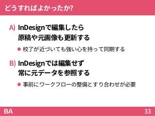 どうすればよかったか?
A) InDesignで編集したら
原稿や元画像も更新する
 校了が近づいても強い心を持って同期する
B) InDesignでは編集せず
常に元データを参照する
 事前にワークフローの整備とすり合わせが必要
33
 