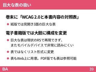 巨大な表の扱い
巻末に「WCAG2.0と本書内容の対照表」
 紙版では見開き3面の巨大な表
電子書籍版では大胆に構成を変更
 巨大な表は現状のRSで再現できず、
またモバイルデバイスで非常に読みにくい
 表ではなくリスト形式に変更
 表もWeb上に用意。PDF版でも表は参照可能
39
 