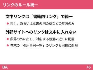 リンクのルール統一
文中リンクは「書籍内リンク」で統一
 索引、あるいは本書の別の章などの参照のみ
外部サイトへのリンクは文中に入れない
 段落の外に出し、対応する段落の近くに配置
 巻末の「引用事例一覧」のリンクも同様に処理
46
 