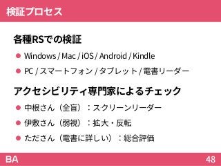 検証プロセス
各種RSでの検証
 Windows/ Mac/ iOS/ Android/Kindle
 PC/ スマートフォン / タブレット / 電書リーダー
アクセシビリティ専門家によるチェック
 中根さん（全盲）：スクリーンリーダー
 伊敷さん（弱視）：拡大・反転
 たださん（電書に詳しい）：総合評価
48
 