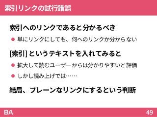 索引リンクの試行錯誤
索引へのリンクであると分かるべき
 単にリンクにしても、何へのリンクか分からない
[索引]というテキストを入れてみると
 拡大して読むユーザーからは分かりやすいと評価
 しかし読み上げでは……
結局、プレーンなリンクにするという判断
49
 