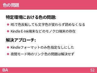色の問題
特定環境における色の問題:
 RSで色反転しても文字色が変わらず読めなくなる
 KindleE-Ink端末などのモノクロ端末の存在
解決アプローチ:
 Kindleフォーマットのみ色指定なしにした
 夜間モード時のリンク色の問題は解決せず
52
 