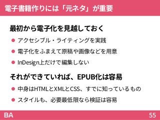 電子書籍作りには「元ネタ」が重要
最初から電子化を見越しておく
 アクセシブル・ライティングを実践
 電子化をふまえて原稿や画像などを用意
 InDesign上だけで編集しない
それができていれば、EPUB化は容易
 中身はHTMLとXMLとCSS、すでに知っているもの
 スタイルも、必要最低限なら検証は容易
55
 