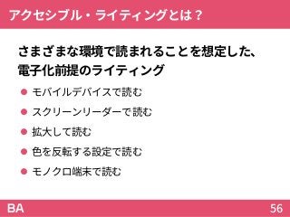 アクセシブル・ライティングとは？
さまざまな環境で読まれることを想定した、
電子化前提のライティング
 モバイルデバイスで読む
 スクリーンリーダーで読む
 拡大して読む
 色を反転する設定で読む
 モノクロ端末で読む
56
 