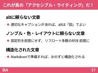 これが真の「アクセシブル・ライティング」だ！
altに頼らない文章
 適切なキャプションがあれば、altは「図」でよい
ノンブル・色・レイアウトに頼らない文章
 固定形を前提にせず、リフロー×多数のRSを前提に
構造化された文章
 Markdownで準備すれば、おのずと構造化される
57
 