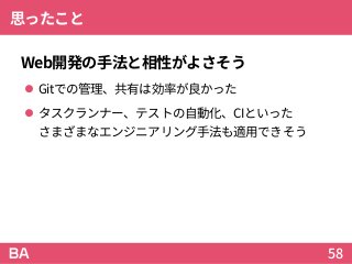 思ったこと
Web開発の手法と相性がよさそう
 Gitでの管理、共有は効率が良かった
 タスクランナー、テストの自動化、CIといった
さまざまなエンジニアリング手法も適用できそう
58
 
